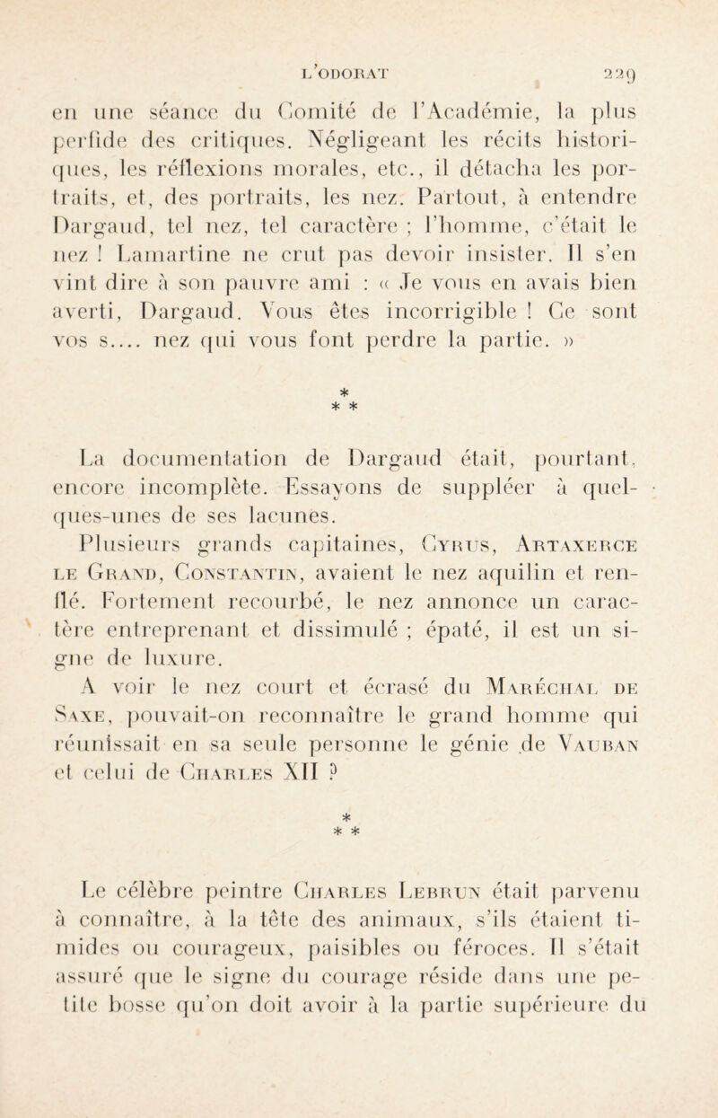 en une séance du Comité de l’Académie, la plus perfide des critiques. Négligeant les récits histori¬ ques, les réflexions morales, etc., il détacha les por¬ traits, et, des portraits, les nez. Partout, à entendre Dargaud, tel nez, tel caractère ; l’homme, c’était le nez ! Lamartine ne crut pas devoir insister. Il s’en vint dire à son pauvre ami : « Je vous en avais bien averti, Dargaud. Vous êtes incorrigible ! Ce sont vos s_ nez qui vous font perdre la partie. » * * * La documentation de Dargaud était, pourtant, encore incomplète. Essayons de suppléer à quel¬ ques-unes de ses lacunes. Plusieurs grands capitaines, Gyrus, Artaxerce le Grand, Constantin, avaient le nez aquilin et ren¬ flé. Fortement recourbé, le nez annonce un carac¬ tère entreprenant et dissimulé ; épaté, il est un si¬ gne de luxure. A voir le nez court et écrasé du Maréchal de Saxe, pouvait-on reconnaître le grand homme qui réunissait en sa seule personne le génie de Vauban et celui de Charles XII ? * * * Le célèbre peintre Charles Lebrun était parvenu à connaître, à la tête des animaux, s’ils étaient ti¬ mides on courageux, paisibles ou féroces. Il s’était assuré que le signe du courage réside dans nue pe¬ tite bosse qu’on doit avoir à la partie supérieure du