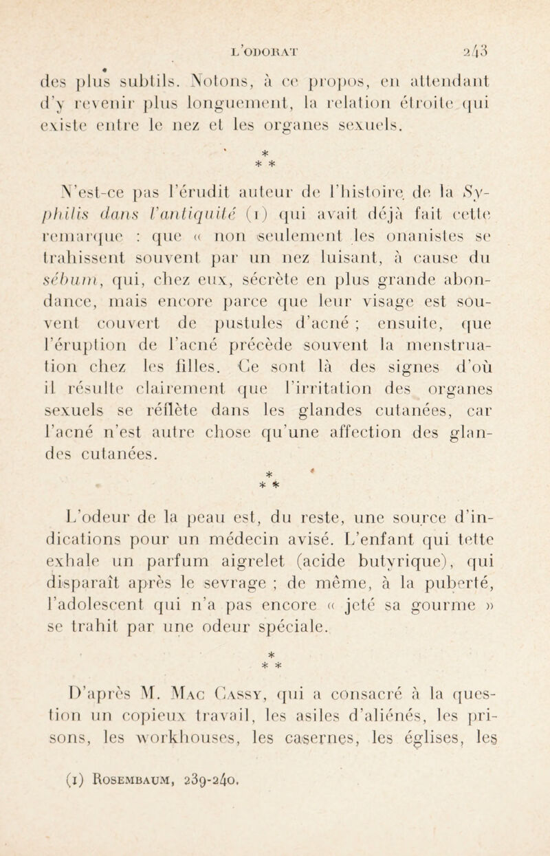 des plus subtils. Notons, à ch* propos, en attendant d'y revenir plus longuement, la relation étroite qui existe entre le nez et les organes sexuels. * * * * N’est-ce pas l’érudit auteur de l’histoire de la Sy¬ philis dans h antiquité (i) qui avait déjà fait cette remarque : que a non seulement les onanistes se trahissent souvent par un nez luisant, à cause du sébum, qui, chez eux, sécrète en plus grande abon¬ dance, mais encore parce que leur visage est sou¬ vent couvert de pustules d’acné ; ensuite, que l’éruption de l’acné précède souvent la menstrua¬ tion chez les 111 les. Ce sont là des signes d’où il résulte clairement que l’irritation des organes sexuels se réflète dans les glandes cutanées, car l'acné n'est autre chose qu’une affection des glan¬ des cutanées. * * * L’odeur de la peau est, du reste, une source d’in¬ dications pour un médecin avisé. L’enfant qui tette exhale un parfum aigrelet (acide butyrique), qui disparaît après le sevrage ; de même, à la puberté, l’adolescent qui n’a pas encore « jeté sa gourme » se trahit par une odeur spéciale. * * * D’après M. Mac Cassy, qui a consacré à la ques¬ tion un copieux travail, les asiles d’aliénés, les pri¬ sons, les workhouses, les casernes, les églises, le§ (i) Rosembaum, 239-240.