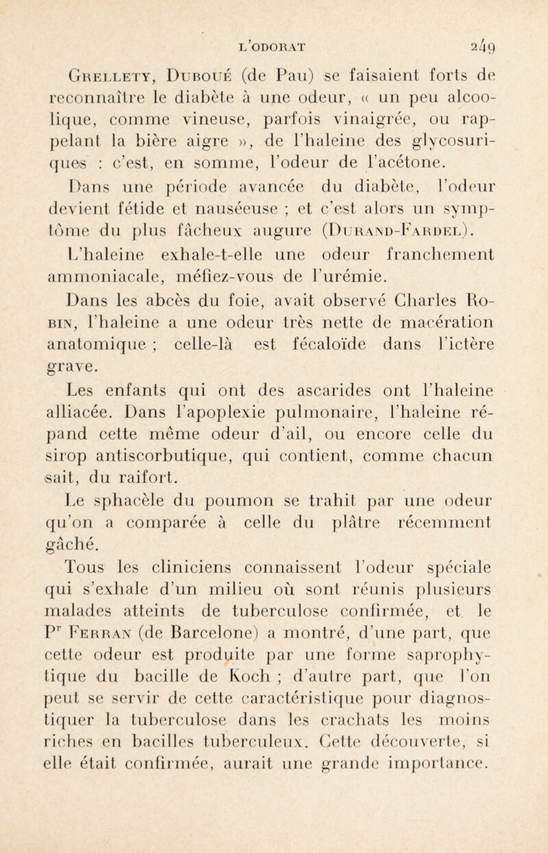 Grellety, Duboué (de Pau) se faisaient forts de reconnaître le diabète à une odeur, « un peu alcoo¬ lique, comme vineuse, parfois vinaigrée, ou rap¬ pelant la bière aigre », de l’haleine des glvcosuri- ques : c’est, en somme, l’odeur de l’acétone. Dans une période avancée du diabète, l’odeur devient fétide et nauséeuse ; et c’est alors un symp¬ tôme du plus fâcheux augure (Durand-Fardel). L’haleine exhale-t-elle une odeur franchement ammoniacale, méfiez-vous de l’urémie. Dans les abcès du foie, avait observé Charles Ro¬ bin, l’haleine a une odeur très nette de macération anatomique ; celle-là est fécaloïde dans l’ictère grave. Les enfants qui ont des ascarides ont l’haleine alliacée. Dans l’apoplexie pulmonaire, l’haleine ré¬ pand cette même odeur d’ail, ou encore celle du sirop antiscorbutique, qui contient, comme chacun sait, du raifort. Le sphacèle du poumon se trahit par une odeur qu’on a comparée à celle du plâtre récemment gâché. Tous les cliniciens connaissent l’odeur spéciale qui s’exhale d’un milieu où sont réunis plusieurs malades atteints de tuberculose confirmée, et le Pr Ferran (de Barcelone) a montré, d’une part, que cette odeur est produite par une forme saprophy¬ tique du bacille de Koch ; d’autre part, que Lon peut se servir de cette caractéristique pour diagnos¬ tiquer la tuberculose dans les crachats les moins riches en bacilles tuberculeux. Cette découverte, si elle était confirmée, aurait une grande importance.