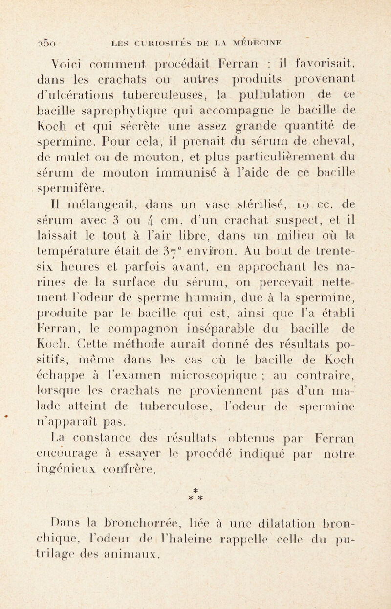 Voici comment procédait Ferran : il favorisait, dans les crachats ou autres produits provenant d’ulcérations tuberculeuses, la pullulation de ce bacille saprophytique qui accompagne le bacille de Koch et qui sécrète une assez grande quantité de spermine. Pour cela, il prenait du sérum de cheval, de mulet ou de mouton, et plus particulièrement du sérum de mouton immunisé à l’aide de ce bacille spermifère. Il mélangeait, dans un vase stérilisé, io cc. de sérum avec 3 ou 4 cm. d’un crachat suspect, et il laissait le tout à l’air libre, dans un milieu où la température était de 37° environ. Au bout de trente- six heures et parfois avant, en approchant les na¬ rines de la surface du sérum, on percevait nette¬ ment l’odeur de sperme humain, due à la spermine, produite par le bacille qui est, ainsi que l’a établi Ferran, le compagnon inséparable du bacille de Koch. Cette méthode aurait donné des résultats po¬ sitifs, même dans les cas où le bacille de Koch échappe à l’examen microscopique ; au contraire, lorsque les crachats ne proviennent pas d’un ma¬ lade atteint de tuberculose, l’odeur de spermine n’apparaît pas. La constance des résultats obtenus par Ferran encourage à essayer le procédé indiqué par notre ingénieux confrère. * * * Dans la bronchorrée, liée à une dilatation bron¬ chique, l’odeur de l’haleine rappelle celle du pu- trilage des animaux.