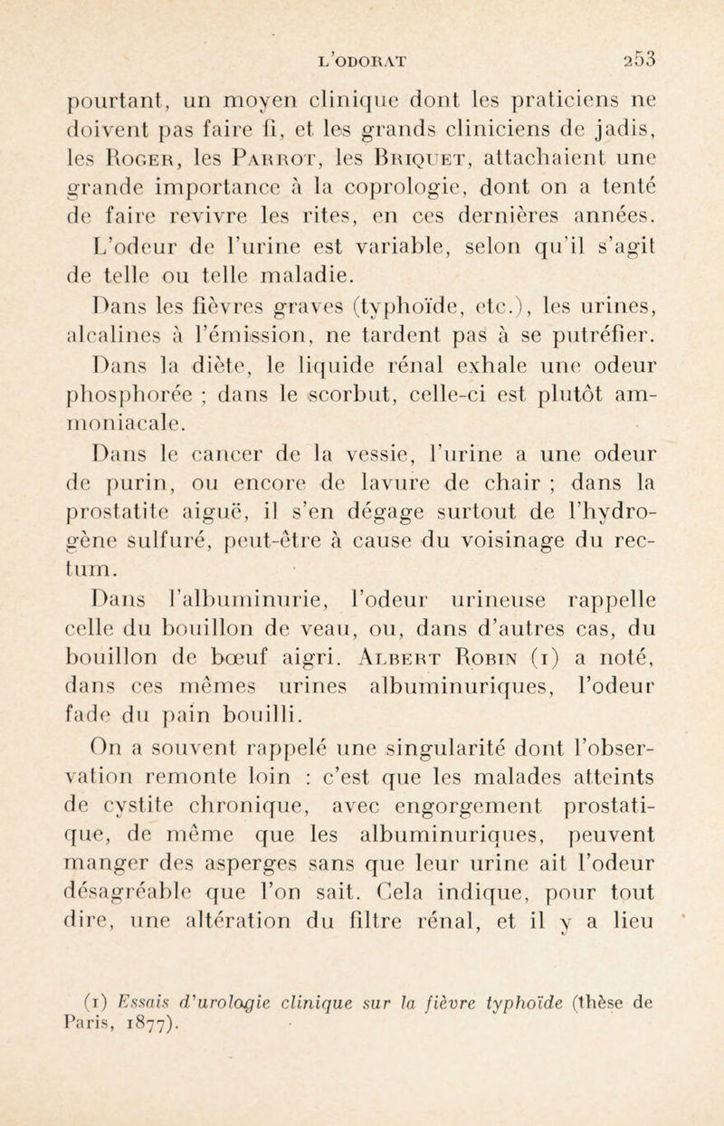 pourtant, un moyen clinique dont les praticiens ne doivent pas faire ü, et les grands cliniciens de jadis, les Roger, les Parrot, les Briquet, attachaient une grande importance à la coprologie, dont on a tenté de faire revivre les rites, en ces dernières années. L’odeur de l’urine est variable, selon qu’il s’agit de telle ou telle maladie. Dans les fièvres graves (typhoïde, etc.), les urines, alcalines à l’émission, ne tardent pas à se putréfier. Dans la diète, le liquide rénal exhale une odeur phosphorée ; dans le scorbut, celle-ci est plutôt am¬ moniacale. Dans le cancer de la vessie, l’urine a une odeur de purin, ou encore de lavure de chair ; dans la prostatite aiguë, il s’en dégage surtout de l’hydro¬ gène sulfuré, peut-être à cause du voisinage du rec- t um. Dans l’albuminurie, l’odeur urineuse rappelle celle du bouillon de veau, ou, dans d’autres cas, du bouillon de bœuf aigri. Albert Robin (i) a noté, dans ces mêmes urines albuminuriques, l’odeur fade du pain bouilli. On a souvent rappelé une singularité dont l’obser¬ vation remonte loin : c’est que les malades atteints de cystite chronique, avec engorgement prostati¬ que, de même que les albuminuriques, peuvent manger des asperges sans que leur urine ait l’odeur désagréable que l’on sait. Gela indique, pour tout dire, une altération du filtre rénal, et il y a lieu (i) Essais d'urologie clinique sur la fièvre typhoïde (thèse de Paris, 1877).