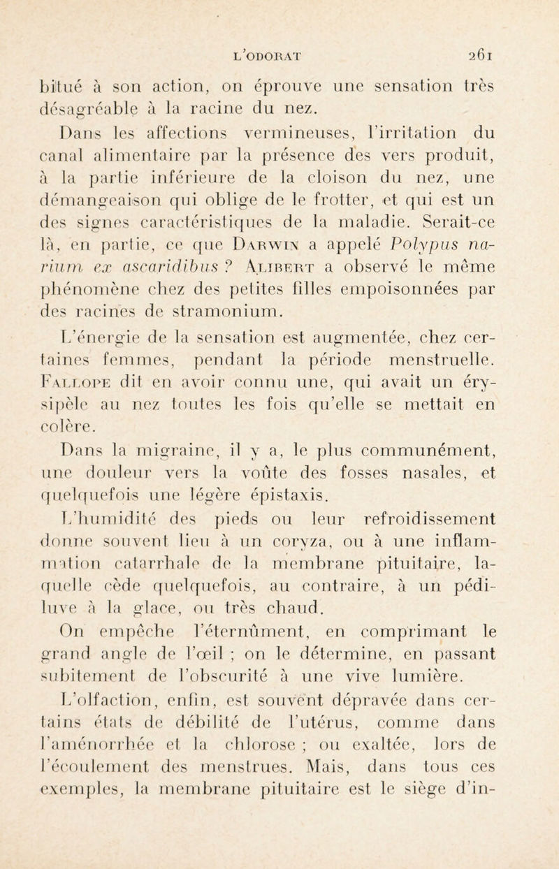 bitué à son action, on éprouve une sensation très désagréable à la racine du nez. Dans les affections vermineuses, l’irritation du canal alimentaire par la présence des vers produit, à la partie inférieure de la cloison du nez, une démangeaison qui oblige de le frotter, et qui est un des signes caractéristiques de la maladie. Serait-ce là, en partie, ce que Darwin a appelé Polypus na- rium ex ascoridibus ? Alirert a observé le même phénomène chez des petites filles empoisonnées par des racines de stramonium. L’énergie de la sensation est augmentée, chez cer¬ taines femmes, pendant la période menstruelle. Faleope dit en avoir connu une, qui avait un éry¬ sipèle au nez toutes les fois qu’elle se mettait en colère. Dans la migraine, il y a, le plus communément, une douleur vers la voûte des fosses nasales, et quelquefois une légère épistaxis. L’humidité des pieds ou leur refroidissement donne souvent lieu à un coryza, ou à une inflam¬ mation catarrhale de la membrane pituitaire, la¬ quelle cède quelquefois, au contraire, à un pédi- luve à la glace, ou très chaud. On empêche l’éternûment, en comprimant le grand angle de l’œil ; on le détermine, en passant subitement de l’obscurité à une vive lumière. L’olfaction, enfin, est souvent dépravée dans cer¬ tains états de débilité de l’utérus, comme dans l’aménorrhée et la chlorose ; ou exaltée, lors de l’écoulement des menstrues. Mais, dans tous ces exemples, la membrane pituitaire est le siège d’in-