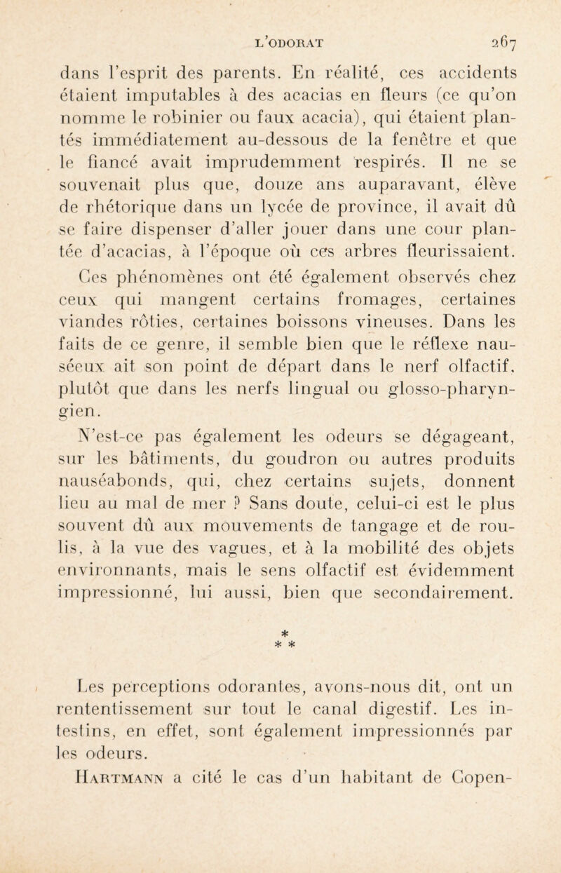 dans l’esprit des parents. En réalité, ces accidents étaient imputables à des acacias en fleurs (ce qu’on nomme le robinier ou faux acacia), qui étaient plan¬ tés immédiatement au-dessous de la fenêtre et que le fiancé avait imprudemment respirés. Il ne se souvenait plus que, douze ans auparavant, élève de rhétorique dans un lycée de province, il avait dû se faire dispenser d’aller jouer dans une cour plan¬ tée d’acacias, à l’époque où ces arbres fleurissaient. Ces phénomènes ont été également observés chez ceux qui mangent certains fromages, certaines viandes rôties, certaines boissons vineuses. Dans les faits de ce genre, il semble bien que le réflexe nau¬ séeux ait son point de départ dans le nerf olfactif, plutôt que dans les nerfs lingual ou glosso-pharvn- gien. N’est-oe pas également les odeurs se dégageant, sur les bâtiments, du goudron ou autres produits nauséabonds, qui, chez certains sujets, donnent lieu au mal de mer ? Sans doute, celui-ci est le plus souvent dû aux mouvements de tangage et de rou¬ lis, à la vue des vagues, et à la mobilité des objets environnants, mais le sens olfactif est évidemment impressionné, lui aussi, bien que secondairement. * * * Les perceptions odorantes, avons-nous dit, ont un rententissement sur tout le canal digestif. Les in¬ testins, en effet, sont également impressionnés par les odeurs. Hartmann a cité le cas d’un habitant de Copen-