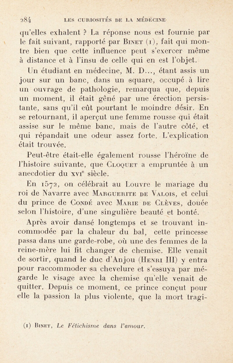 qu’elles exhalent ? La réponse nous est fournie par le fait suivant, rapporté par Binet (i), fait qui mon¬ tre bien que cette influence peut s’exercer même à distance et à l’insu de celle qui en est l’objet. Un étudiant en médecine, M. D..., étant assis un jour sur un banc, dans un square, occupé à lire un ouvrage de pathologie, remarqua que, depuis un moment, il était gêné par une érection persis¬ tante, sans qu’il eût pourtant le moindre désir. En se retournant, il aperçut une femme rousse qui était assise sur le même banc, mais de l’autre côté, et qui répandait une odeur assez forte. L’explication était trouvée. Peut-être était-elle également rousse l’héroïne de l’histoire suivante, que Cloquet a empruntée à un anecdotier du xvie siècle. En 1672, on célébrait au Louvre le mariage du roi de Navarre avec Marguerite de Valois, et celui du prince de Condé avec Marie de Glèves, douée selon l’histoire, d’une singulière beauté et bonté. Après avoir dansé longtemps et se trouvant in¬ commodée par la chaleur du bal, cette princesse passa dans une garde-robe, où une des femmes de la reine-mère lui ht changer de chemise. Elle venait de sortir, quand le duc d’Anjou (Henri III) y entra pour raccommoder sa chevelure et s’essuya par mé- garde le visage avec la chemise qu’elle venait de quitter. Depuis ce moment, ce prince conçut pour elle la passion la plus violente, que la mort tragi- (1) Binet, Le Fétichisme dans Vamour.