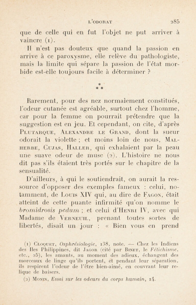 que de celle qui en fut l'objet ne put arriver à vaincre (i). Il n’est pas douteux que quand la passion en arrive à ce paroxysme, elle relève du pathologiste, mais la limite qui sépare la passion de l’état mor¬ bide est-elle toujours facile à déterminer ? * * * Rarement, pour des nez normalement constitués, l’odeur cutanée est agréable, surtout chez l’homme, car pour la femme on pourrait prétendre que la suggestion est en jeu. Et cependant, on cite, d’après Plutarque, Alexandre le Grand, dont la sueur odorait la violette ; et moins loin de nous, Mal¬ herbe, Cujas, Haller, qui exhalaient par la peau une suave odeur de musc (2). L’histoire ne nous dit pas s’ils étaient très portés sur le chapitre de la sensualité. D’ailleurs, à qui le soutiendrait, on aurait la res¬ source d’opposer des exemples fameux : celui, no¬ tamment, de Louis X1Y qui, au dire de Lagon, était atteint de cette puante infirmité qu’on nomme le bromidrosis pedum ; et celui d’HENRi IV, avec qui Madame de Verneuil, prenant toutes sortes de libertés, disait un jour : « Bien vous en prend (1) Cloquet, Osphrésiologie, i38, note. — Chez les Indiens des Iles Philippines, dit Jagor (cité par Binet, le Fétichisme. etc., 25), les amants, an moment des adieux, échangent des morceaux de linge qu’ils portent, et pendant leur séparation, ils respirent Podeur de l’être bien-aimé, en couvrant leur re¬ lique de baisers. (2) Monin, Essai sur les odeurs du corps humain, i/j-