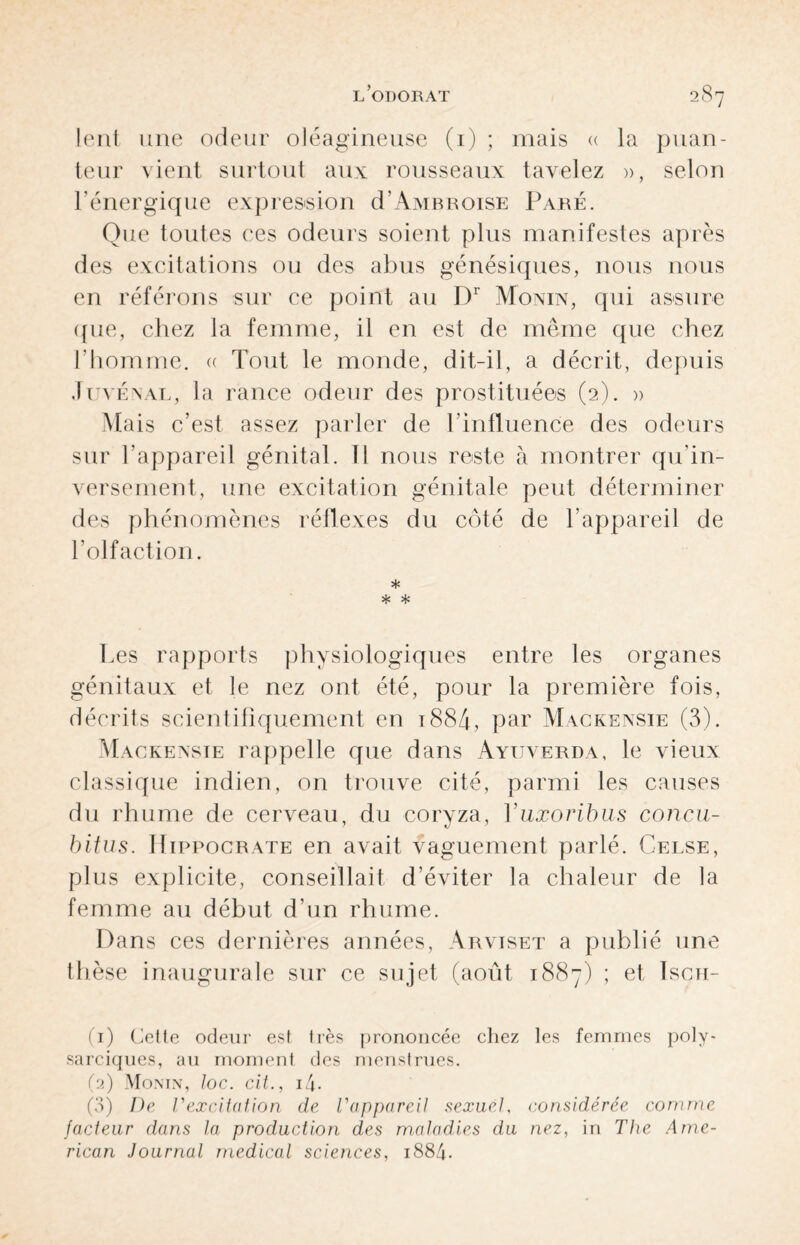 lent une odeur oléagineuse (1) ; mais « la puan¬ teur vient surtout aux rousseaux tavelez », selon l’énergique expression d’Ambroise Paré. Que toutes ces odeurs soient plus manifestes après des excitations ou des abus génésiques, nous nous en référons sur ce point au Dr Monin, qui assure que, chez la femme, il en est de même que chez l'homme. « Tout le monde, dit-il, a décrit, depuis Juvénal, la rance odeur des prostituées (2). » Mais c’est assez parler de l’influence des odeurs sur l'appareil génital. Il nous reste à montrer qu’in- versement, une excitation génitale peut déterminer des phénomènes réflexes du côté de l’appareil de l’olfaction. * * * Les rapports physiologiques entre les organes génitaux et le nez ont été, pour la première fois, décrits scientifiquement en 1884, par Mackensie (3). Mackensie rappelle que dans Ayuverda, le vieux classique indien, on trouve cité, parmi les causes du rhume de cerveau, du coryza, Yuxoribus concu- bitus. Hippocrate en avait vaguement parlé. Celse, plus explicite, conseillait d’éviter la chaleur de la femme au début d’un rhume. Dans ces dernières années, Arviset a publié une thèse inaugurale sur ce sujet (août 1887) ; et Isch- (1) Celle odeur est très prononcée chez les femmes poly- sarciques, au moment des menstrues. (2) Monin, Joc. cit., i4- (3) De VexcÀtation de l'appareil sexuel, considérée comme facteur dans la production des maladies du nez, in The Ame¬ rican Journal medical sciences, 1884.