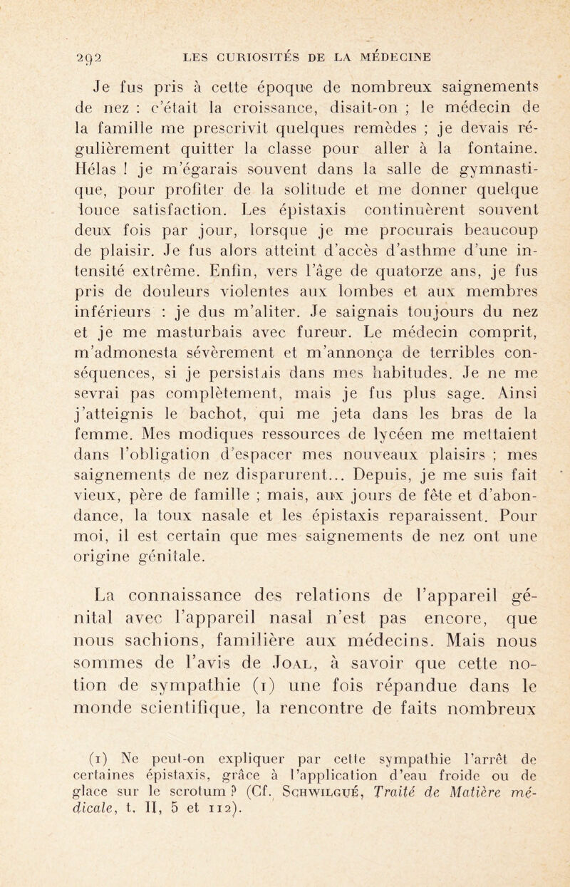 Je fus pris à cette époque de nombreux saignements de nez : c’était la croissance, disait-on ; le médecin de la famille me prescrivit quelques remèdes ; je devais ré¬ gulièrement quitter la classe pour aller à la fontaine. Hélas ! je m’égarais souvent dans la salle de gymnasti¬ que, pour profiter de la solitude et me donner quelque iouce satisfaction. Les épistaxis continuèrent souvent deux fois par jour, lorsque je me procurais beaucoup de plaisir. Je fus alors atteint d’accès d’asthme d’une in¬ tensité extrême. Enfin, vers l’âge de quatorze ans, je fus pris de douleurs violentes aux lombes et aux membres inférieurs : je dus m’aliter. Je saignais toujours du nez et je me masturbais avec fureur. Le médecin comprit, m’admonesta sévèrement et m’annonça de terribles con¬ séquences, si je persistais dans mes habitudes. Je ne me sevrai pas complètement, mais je fus plus sage. Ainsi j’atteignis le bachot, qui me jeta dans les bras de la femme. Mes modiques ressources de lycéen me mettaient dans l’obligation d’espacer mes nouveaux plaisirs ; mes saignements de nez disparurent... Depuis, je me suis fait vieux, père de famille ; mais, aux jours de fête et d’abon¬ dance, la toux nasale et les épistaxis reparaissent. Pour moi, il est certain que mes saignements de nez ont une origine génitale. La connaissance des relations de l’appareil gé¬ nital avec l’appareil nasal n’est pas encore, que nous sachions, familière aux médecins. Mais nous sommes de l’avis de Joal, à savoir que cette no¬ tion de sympathie (i) une fois répandue dans le monde scientifique, la rencontre de faits nombreux (i) Ne pcul-on expliquer par cette sympathie l’arrêt de certaines épistaxis, grâce à l’application d’eau froide ou de glace sur le scrotum ? (Cf. Schwilgué, Traité de Matière mé¬ dicale, t. II, 5 et 112).