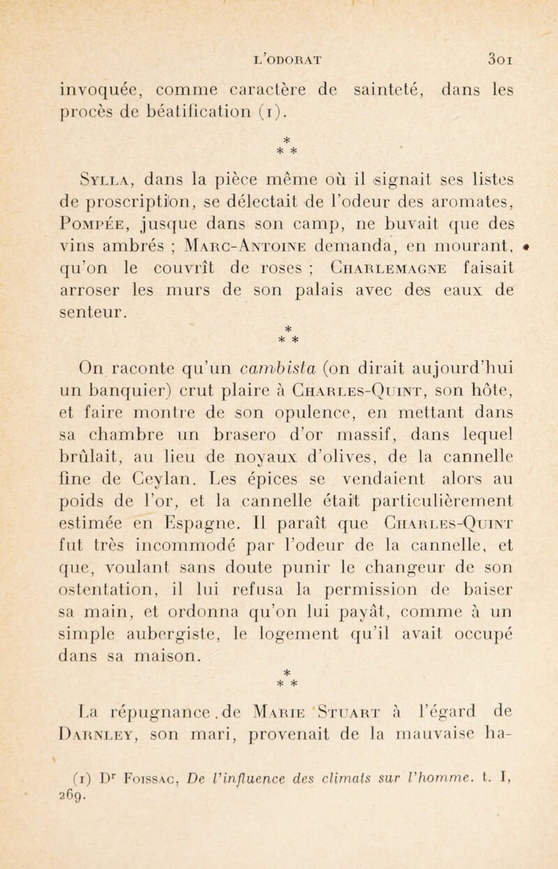 invoquée, comme caractère de sainteté, dans les procès de béatification (i). * * * Sylla, dans la pièce même où il signait ses listes de proscription, se délectait de l’odeur des aromates, Pompée, jusque dans son camp, ne buvait que des vins ambrés ; Marc-Antoine demanda, en mourant, qu’on le couvrît de roses ; Charlemagne faisait arroser les murs de son palais avec des eaux de senteur. * * * On raconte qu’un cambista (on dirait aujourd’hui un banquier) crut plaire à Charles-Quint, son hôte, et faire montre de son opulence, en mettant dans sa chambre un brasero d’or massif, dans lequel brûlait, au lieu de noyaux d’olives, de la cannelle fine de Ceylan. Les épices se vendaient alors au poids de l’or, et la cannelle était particulièrement estimée en Espagne. Il paraît que Charles-Quint fut très incommodé par l’odeur de la cannelle, et que, voulant sans doute punir le changeur de son ostentation, il lui refusa la permission de baiser sa main, et ordonna qu’on lui payât, comme à un simple aubergiste, le logement qu’il avait occupé dans sa maison. * * * La répugnance . de Marie'Stuart à l’égard de Darnley, son mari, provenait de la mauvaise ba¬ il) Dr Foissac, De l'influence des climats sur l'homme, t. I, 269.