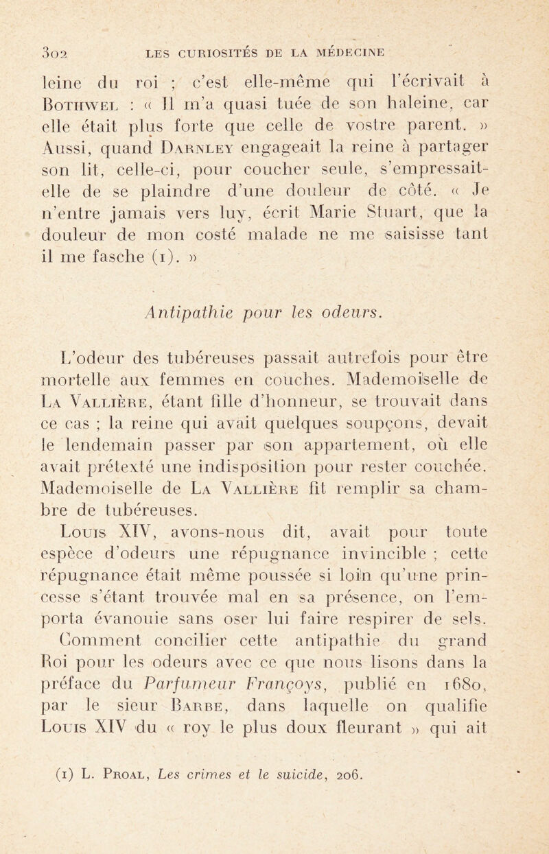 leine du roi ; c’est elle-même qui l’écrivait à Botiiwel : « Il m’a quasi tuée de son haleine, car elle était plus forte que celle de vostre parent. » Aussi, quand Darnley engageait la reine à partager son lit, celle-ci, pour coucher seule, s’empressait- elle de se plaindre d’une douleur de côté. « Je n’entre jamais vers luy, écrit Marie Stuart, que la douleur de mon costé malade ne me saisisse tant il me fasche (i). » Antipathie pour les odeurs. L’odeur des tubéreuses passait autrefois pour être mortelle aux femmes en couches. Mademoiselle de La Vallière, étant fille d’honneur, se trouvait dans ce cas ; la reine qui avait quelques soupçons, devait le lendemain passer par son appartement, où elle avait prétexté une indisposition pour rester couchée. Mademoiselle de La Vallière ht remplir sa cham¬ bre de tubéreuses. Louis XIV, avons-nous dit, avait pour toute espèce d’odeurs une répugnance invincible ; cette répugnance était même poussée si loin qu’une prin¬ cesse s’étant trouvée mal en sa présence, on l’em¬ porta évanouie sans oser lui faire respirer de sels. Comment concilier cette antipathie du grand Roi pour les odeurs avec ce que nous lisons dans la préface du Parfumeur Françoys, publié en 1680, par le sieur Barre, dans laquelle on qualifie Louis XIV du ce roy le plus doux fleurant » qui ait (1) L. Proal, Les crimes et le suicide, 206.