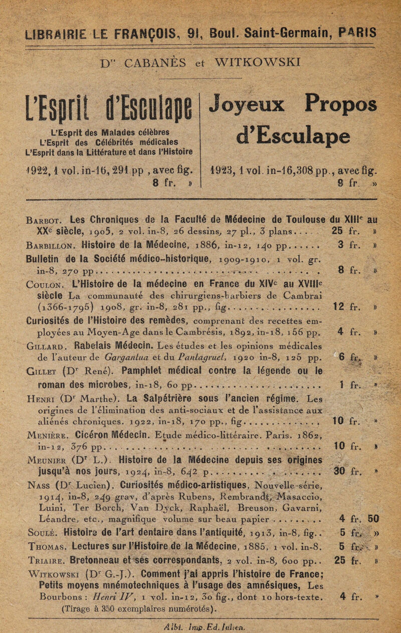 D CABANES et WITKOWSKI L’Esprit fl’Esciilape L'Esprit des Malades célèbres L’Esprit des Célébrités médicales L’Esprit dans la Littérature et dans l’Histoire 1922,1 vol. in-16,291 pp , avec fig. 8 fr. » Barbot. Les Chroniques de !a Faculté de Médecine de Toulouse du XIIIe au XXe Siècle;, 1905, 2 vol. in-8, 26 dessins, 27 pl., 3 plans. ... 25 fr. )> Barbillon. Histoire de la Médecine, 1886, in-12, 140 pp. 3 Fr. » Bulletin de la Société médico-historique, 1909-1910, 1 vol. gr. in-8, 270 pp ...... , ........ 8 fr. » Coulon. L'Histoire de la médecine en France du XIVe au XVIIIe siècle La communauté des chirurgiens-barbiers de Cambrai (1366-1795) 1908, gr. in- 8, 281 pp., fig... 12 fr. » Curiosités de l’Histoire des remèdes, comprenant des recettes em¬ ployées au Moyen-Age dans le Cambrésis, 1892, in-18, 1 56 pp. 4 fr. )) Gillard. Rabelais Médecin. L es études et les opinions médicales de l’auteur de Gargantua et du Pantagruel, 1920 in-8, i2Ô pp. 6 fr, » Gillet (Dr René). Pamphlet médical contre la légende ou le roman des microbes, in-18, 60 pp. 1 fr. » Henri (D1 Marthe). La Salpétrière sous l’ancien régime. Les origines de l’élimination des anti-sociaux et de l’assistance aux aliénés chroniques. 1922, in-18, 170 pp., fig.. 10 fr. » MeniÈre. Cicéron Médecin. Etude médico-littéraire. Paris. 1862, in-12, 376 pp. . . .. .. 10 fr. » Meunier (Dr L.). Histoire de la Médecine depuis ses origines jusqu’à nos jours, 1924, in-8, 642 p. . ... 30 fr. » Nass (Dr Lucien). Curiosités médico-artistiques, Nouvelle série, 191.4, in-8, 2.49 grav, d’après Rubens, Rembrandt, Masaccio, Luini, Ter Borch, Van Dyck, Raphaël, Breuson, Gavarni, Léandre, etc., magnifique volume sur beau papier . .. 4 fr. 50 Soulé. Histoire de Part dentaire dans l’antiquité, 1913, in-8, fig.. 5 fr. » Thomas. Lectures sur l’Histoire de la Médecine, i885, 1 vol. in-8. 5 fr. » Triaire. Bretonneau et sès correspondants, 2 vol. in-8, 600 pp.. 25 fr. » Witkowski (Dr G.-).). Comment j’ai appris l’histoire de France; Petits moyens mnémotechniques à l’usage des amnésiques, Les Bourbons: Henri IV, 1 vol. in-12, 3o fig., dont 10 hors-texte. 4 fr. * (Tirage à 350 exemplaires numérotés). Joyeux Propos d’Esculape 1923, 1 vol. in-16,308 pp., avec fig. 8 fr. » Aibi. imp.Ed.Jithtn.