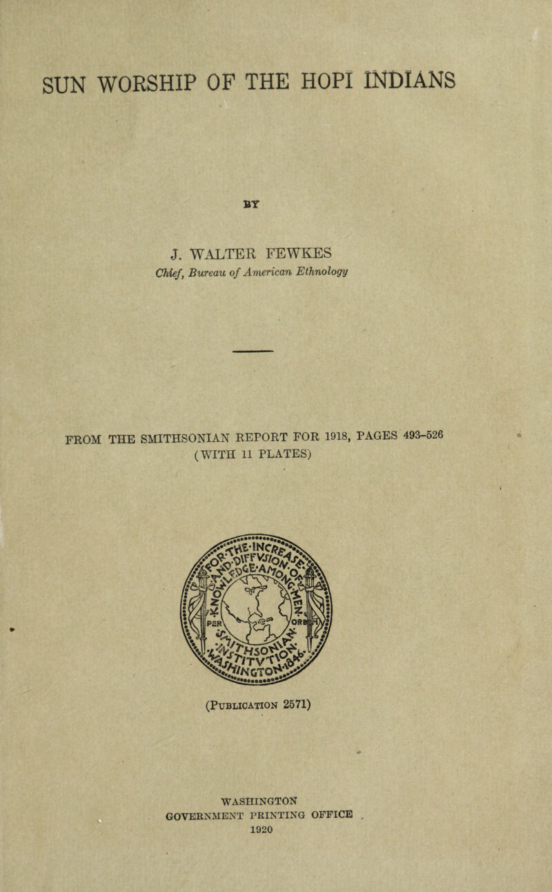 SUN WORSHIP OP THE HOPI INDIANS BY J. WALTER FEWKES Chief, Bureau of American Ethnology FROM THE SMITHSONIAN REPORT FOR 1918, PAGES 493-526 (WITH 11 PLATES) “TW P£R\ /ORI (Publication 2571) ItTM WASHINGTON GOVERNMENT PRINTING OFFICE .