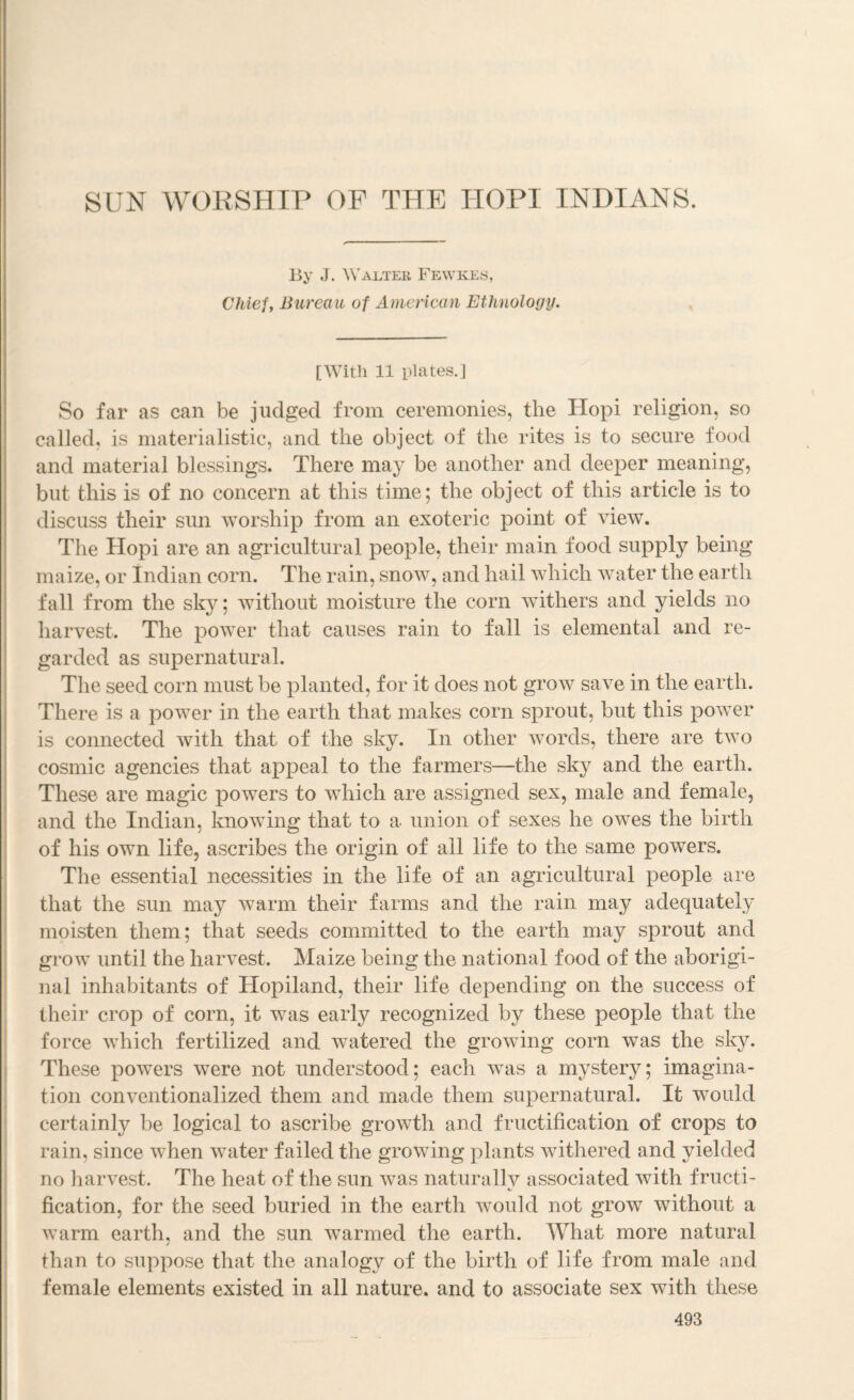 By J. Walter Fewkes, Chief, Bureau of American Ethnology. [With 11 plates.] So far as can be judged from ceremonies, the Hopi religion, so called, is materialistic, and the object of the rites is to secure food and material blessings. There ma}^ be another and deeper meaning, but this is of no concern at this time; the object of this article is to discuss their sun worship from an exoteric point of view. The Hopi are an agricultural people, their main food supply being maize, or Indian corn. The rain, snow, and hail which water the earth fall from the sky; without moisture the corn withers and yields no harvest. The i^ower that causes rain to fall is elemental and re¬ garded as supernatural. The seed corn must be planted, for it does not grow save in the earth. There is a power in the earth that makes corn sprout, but this power is connected with that of the sky. In other w^ords, there are two cosmic agencies that appeal to the farmers—the sky and the earth. These are magic powers to wdiich are assigned sex, male and female, and the Indian, knowing that to a union of sexes he owes the birth of his own life, ascribes the origin of all life to the same powers. The essential necessities in the life of an agricultural people are that the sun may warm their farms and the rain may adequately moisten them; that seeds committed to the earth may sprout and I grow until the harvest. Maize being the national food of the aborigi- ’ nal inhabitants of Hopiland, their life depending on the success of their crop of corn, it was early recognized by these people that the i force which fertilized and watered the growing corn was the sky. j These powers were not understood; each was a mystery; imagina- I tion conventionalized them and made them supernatural. It would j certainly be logical to ascribe growth and fructification of crops to i rain, since when water failed the growing plants withered and yielded i no harvest. The heat of the sun was naturallv associated with fructi- ; fication, for the seed buried in the earth would not grow without a ' warm earth, and the sun warmed the earth. What more natural t ' ! than to suppose that the analogy of the birth of life from male and i female elements existed in all nature, and to associate sex with these