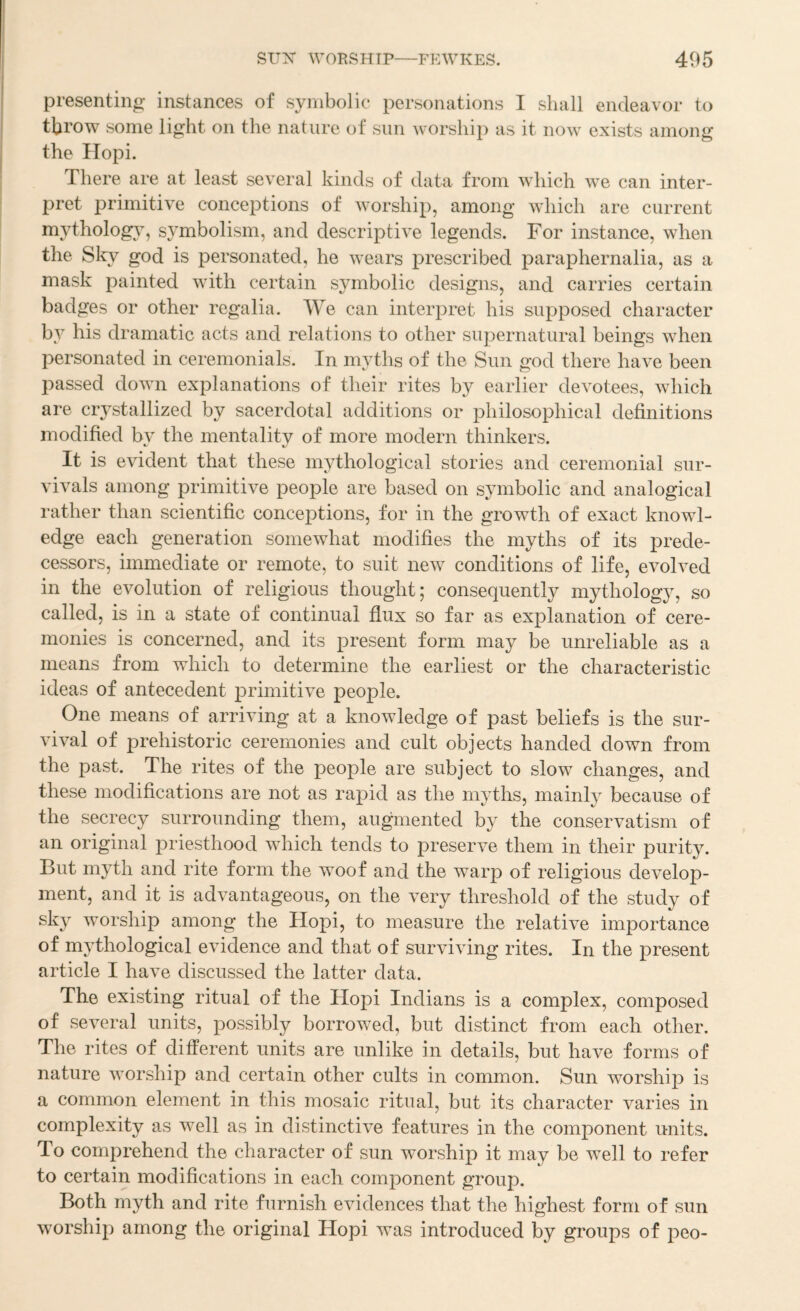 presenting instances of symbolic personations I shall endeavor to throw some light on the nature of sun Avorship as it iioaa' exists among the Hopi. There are at least several kinds of data from which we can inter- pret primitive conceptions of worship, among which are current mytholog}, symbolism, and descriptive legends. For instance, when the SW god is personated, he Avears j)rescribed paraphernalia, as a mask painted Avith certain symbolic designs, and carries certain badges or other regalia. We can interpret his supposed character by his dramatic acts and relations to other supernatural beings when personated in ceremonials. In myths of the Sun god there have been passed doAvn explanations of their rites by earlier devotees, Avhich are crystallized by sacerdotal additions or philosophical definitions modified bA^ the mentality of more modern thinkers. It is evident that these mythological stories and ceremonial sur¬ vivals among primitive people are based on symbolic and analogical rather than scientific conceptions, for in the growth of exact knowl¬ edge each generation somewhat modifies the myths of its prede¬ cessors, immediate or remote, to suit new conditions of life, evoh^ed in the evolution of religious thought; consequently mythology, so called, is in a state of continual flux so far as explanation of cere¬ monies is concerned, and its present form may be unreliable as a means from which to determine the earliest or the characteristic ideas of antecedent primitive people. One means of arriving at a knowledge of past beliefs is the sur¬ vival of prehistoric ceremonies and cult objects handed down from the past. The rites of the people are subject to slow changes, and these modifications are not as rapid as the myths, mainly because of the secrecy surrounding them, au^nented by the conservatism of an original priesthood wdiich tends to preserve them in their purity. But myth and rite form the woof and the warp of religious develop¬ ment, and it is advantageous, on the very threshold of the study of sky worship among the Hopi, to measure the relative importance of mythological evidence and that of surviving rites. In the present article I have discussed the latter data. The existing ritual of the Hopi Indians is a complex, composed of seA^eral units, possibly borrowed, but distinct from each other. The rites of different units are unlike in details, but have forms of nature Avorship and certain other cults in common. Sun worship is a common element in this mosaic ritual, but its character varies in complexity as well as in distincti^-e features in the component units. To comprehend the character of sun worship it may be well to refer to certain modifications in each component group. Both myth and rite furnish evidences that the highest form of sun worship among the original Hopi was introduced by groups of peo-