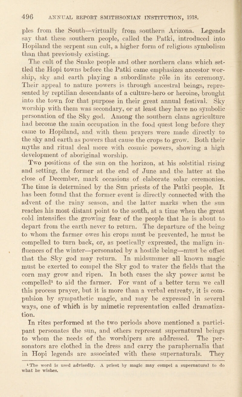 pies from the South—virtually from southern Arizona. Legends say that these southern people, called the Patki, introduced into Hopiland the serpent sun cult, a higher form of religious symbolism than that previously existing. The cult of the Snake people and other northern clans which set¬ tled the Hopi towns before the Patki came emphasizes ancestor wor¬ ship, sky and earth playing a subordinate role in its ceremony. Their appeal to nature powers is through ancestral beings, repre¬ sented by reptilian descendants of a culture-hero or heroine, brought into the town for that purpose in their great annual festival. Sky worship with them was secondary, or at least they have no symbolic personation of the Sky god. Among the southern clans agriculture had become the main occupation in the food quest long before they came to Hopiland, and with them prayers were made directly to the sky and earth as powers that cause the crops to grow. Both their myths and ritual deal more with cosmic powers, showing a high development of aboriginal worship. Two positions of the sun on the horizon, at his solstitial rising and setting, the former at the end of June and the latter at the close of December, mark occasions of elaborate solar ceremonies. The time is determined by the Sun priests of the Patki people. It has been found that the former event is directly connected with the advent of the rainy season, and the latter marks when the sun reaches his most distant point to the south, at a time when the great cold intensifies the growing fear of the people that he is about to depart from the earth never to return. The departure of the being to whom the farmer owes his crops must be prevented, he must be compelled to turn back, or, as poetically expressed, the malign in¬ fluences of the winter—personated by a hostile being—^must be offset that the Sky god may return. In midsummer all known magic must be exerted to compel the Sky god to water the fields that the corn may grow and ripen. In both cases the sky power must be compelled^ to aid the farmer. For want of a better term we call this process prayer, but it is more than a verbal entreaty, it is com¬ pulsion by sympathetic magic, and may be expressed in several ways, one of which is by mimetic representation called dramatiza¬ tion. In rites performed at the two periods above mentioned a partici¬ pant personates the sun, and others represent supernatural beings to whom the needs of the worshipers are addressed. The per- sonators are clothed in the dress and carry the paraphernalia thaf in Hopi legends are associated with these supernaturals. They 1 The word is used advisedly. A priest by magic may compel a supernatural to do what he wishes.