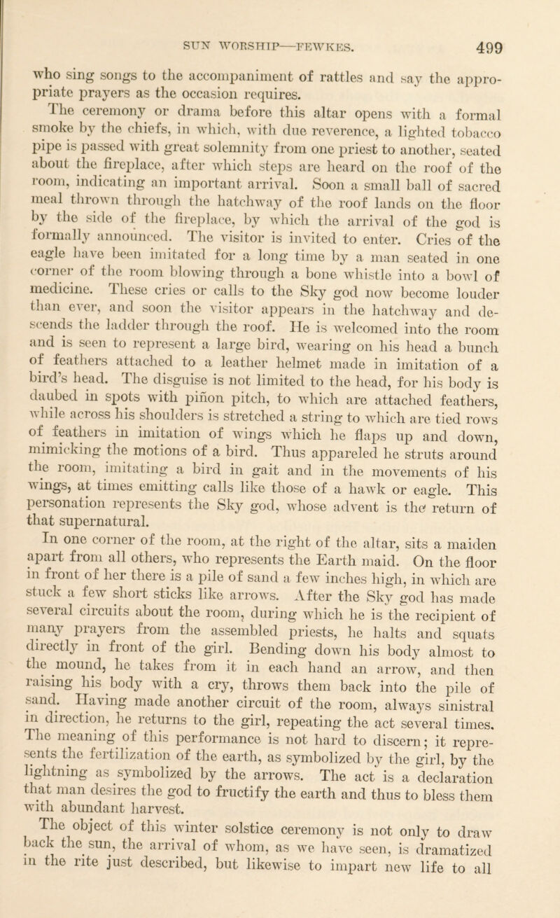 who sing songs to the acconipaniment of rattles and say the appro¬ priate prayers as the occasion requires. 1 he ceremony or drama before this altar opens with a formal t e c 1 e f s ^ in which, with due reverence, a lighted tobacco pipe is passed with great solemnity from one priest to another, seated about the fireplace, after which steps are heard on the roof of the room, indicating an important arrival. Soon a small ball of sacred meal thrown through the hatchway of the roof lands on the floor by the side of the fireplace, by which the arrival of the god is formally announced. The visitor is invited to enter. Cries of the eagle lun^e been imitated for a long time by a man seated in one corner of the room blowing through a bone whistle into a bowl of medicine. These cries or calls to the Sky god now become louder than ever, and soon the visitor appears in the hatchway and de¬ scends the ladder through the roof. He is welcomed into the room and is seen to represent a large bird, wearing on his head a bunch of feathers attached to a leather helmet made in imitation of a bird s head. The disguise is not limited to the head, for his body is daubed in spots with pihon pitch, to which are attached feathers, AA bile across his shoulders is stretched a string to which are tied roAvs of feathers in imitation of wings which he flaps up and down, mimicking the motions of a bird. Thus appareled he struts around the loom, imitating a bird in gait and in the movements of his wings, at times emitting calls like those of a haAvk or eagle. This personation represents the Sky god, Avhose advent is the return of that supernatural. In one corner of the room, at the right of the altar, sits a maiden apart from all others, who represents the Earth maid. On the floor in front of her there is a pile of sand a feAv inches high, in which are stuck a few short sticks like arroAvs. After the Sky god has made seA^eral circuits about the room, during which he is the recipient of niany prayers from the assembled priests, he halts and squats directly in front of the girl. Bending down his body almost to the mound, he takes from it in each hand an arrow, and then raising his body with a cry, throws them back into the pile of sand. Having made another circuit of the room, ahvays sinistral in direction, he returns to the girl, repeating the act several times. The meaning of this performance is not hard to discern * it repre¬ sents the fertilization of the earth, as symbolized by the girl, by the lightning as symbolized by the arrows. The act is a declaration that man desires the god to fructify the earth and thus to bless them with abundant harvest. The object of this winter solstice ceremony is not only to draw back the sun, the arrival of whom, as we have seen, is dramatized ill the rite just described, but likewise to impart new life to all