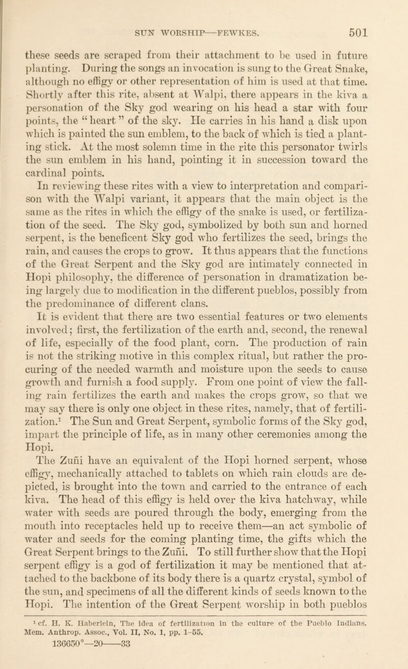 these seeds are scraped from their attachment to he used in future }danting. During the songs an invocation is sung to the Great Snake, although no effigy or other representation of him is used at that time. Shortly after this rite, absent at Walpi, there appears in the kiva a personation of the Sky god wearing on his head a star with four points, the “ heart ” of tlie sky. lie carries in his hand a disk upon which is painted the sun emblem, to the back of which is tied a plant¬ ing stick. At the most solemn time in the rite this personator twirls the sun emblem in his hand, pointing it in succession toward the cardinal points. In reviewing these rites with a view to interpretation and compari¬ son with the Walpi variant, it appears that the main object is the same as the rites in which the effigy of the snake is used, or fertiliza¬ tion of the seed. The Sky god, symbolized by both sun and horned serpent, is the beneficent Sky god who fertilizes the seed, brings the rain, and causes the crops to grow. It thus appears that the functions of the Great Serpent and the Sky god are intimately connected in Hopi philosophy, the difference of personation in dramatization be¬ ing largely due to modification in the different pueblos, possibly from the predominance of different clans. It is evident that there are two essential features or two elements involved; first, the fertilization of the earth and, second, the renewal of life, especially of the food plant, corn. The production of rain is not the striking motive in this complex ritual, but rather the pro¬ curing of the needed warmth and moisture upon the seeds to cause growth and furnish a food supply. From one point of view the fall¬ ing rain fertilizes the earth and makes the crops grow, so that we may say there is only one object in these rites, namely, that of fertili¬ zation.^ The Sun and Great Serpent, symbolic forms of the Sky god, impart the principle of life, as in many other ceremonies among the Hopi. The Zuni have an equivalent of the Hopi horned serpent, whose effigy, mechanically attached to tablets on which rain clouds are de¬ picted, is brought into the town and carried to the entrance of each kiva. The head of this effigy is held over the kiva hatchway, while water with seeds are poured through the body, emerging from the mouth into receptacles held up to receive them—an act symbolic of water and seeds for the coming planting time, the gifts which the Great Serpent brings to the Zuni. To still further show that the Hopi serpent effigy is a god of fertilization it may be mentioned that at¬ tached to the backbone of its body there is a quartz crystal, symbol of the sun, and specimens of all the different kinds of seeds known to the Hopi. The intention of the Great Serpent worship in both pueblos ^ cf. ri. K. Ilaberlein, The idea of fertilization in the culture of the Pueblo Indians. Mem. Anthrop. Assoc., Vol. II, No. 1, pp. 1-55. 136650°—20-33