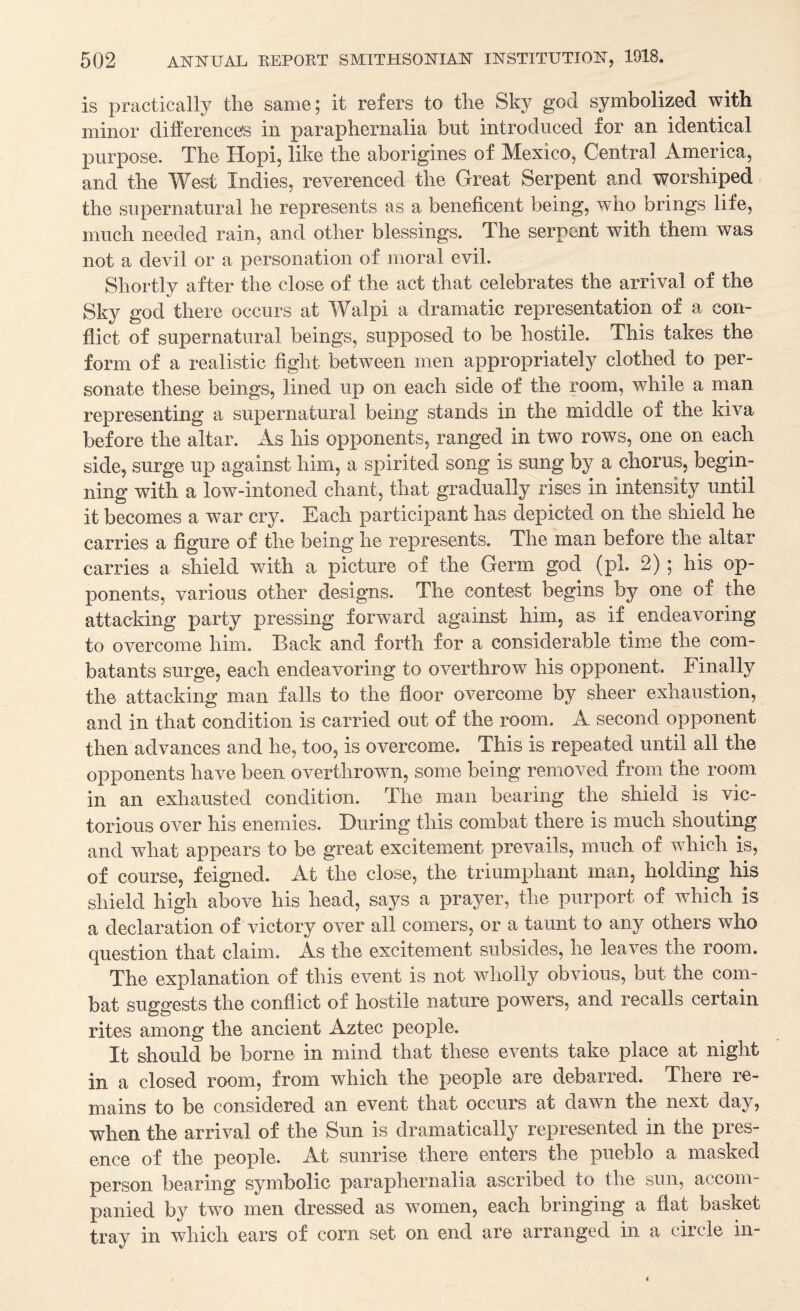 is practically the same; it refers to the Sky god symbolized with minor difference's in paraphernalia but introduced for an identical purpose. The Hopi, like the aborigines of Mexico, Central America, and the West Indies, reverenced the Great Serpent and -worshiped the supernatural he represents as a beneficent being, who brings life, much needed rain, and other blessings. The serpent with them was not a devil or a personation of moral evil. Shortly after the close of the act that celebrates the arrival of the Sky god there occurs at Walpi a dramatic representation of a con¬ flict of supernatural beings, supposed to be hostile. This takes the form of a realistic fight between men appropriately clothed to per¬ sonate these beings, lined up on each side of the room, while a man representing a supernatural being stands in the middle of the kiva before the altar. As his opponents, ranged in two rows, one on each side, surge up against him, a spirited song is sung by a chorus, begin¬ ning with a low-intoned chant, that gradually rises in intensity until it becomes a war cry. Each participant has depicted on the shield he carries a figure of the being he represents. The man before the altar carries a shield with a picture of the Germ god (pi. 2); his op¬ ponents, various other designs. The contest begins by one of the attacking party pressing forward against him, as if endeavoring to overcome him. Back and forth for a considerable tinie the com¬ batants surge, each endeavoring to overthrow his opponent. Finally the attacking man falls to the floor overcome by sheer exhaustion, and in that condition is carried out of the room. A second opponent then advances and he, too, is overcome. This is repeated until all the opponents have been overthrown, some being removed from the room in an exhausted condition. The man bearing the shield is vic¬ torious over his enemies. During this combat there is much shouting and what appears to be great excitement prevails, much of wdiich is, of course, feigned. At the close, the triumphant man, holding his shield high above his head, says a prayer, the purport of which is a declaration of victory over all comers, or a taunt to any others who question that claim. As the excitement subsides, he leaves the room. The explanation of this event is not wholly obvious, but the com¬ bat suggests the conflict of hostile nature powers, and recalls certain rites among the ancient Aztec people. It should be borne in mind that these events take place at night in a closed room, from which the people are debarred. There re¬ mains to be considered an event that occurs at dawn the next day, when the arrival of the Sun is dramatically represented in the pres¬ ence of the people. At sunrise there enters the pueblo a masked person bearing symbolic paraphernalia ascribed to the sun, accom¬ panied by two men dressed as women, each bringing a flat basket tray in which ears of corn set on end are arranged in a circle in-