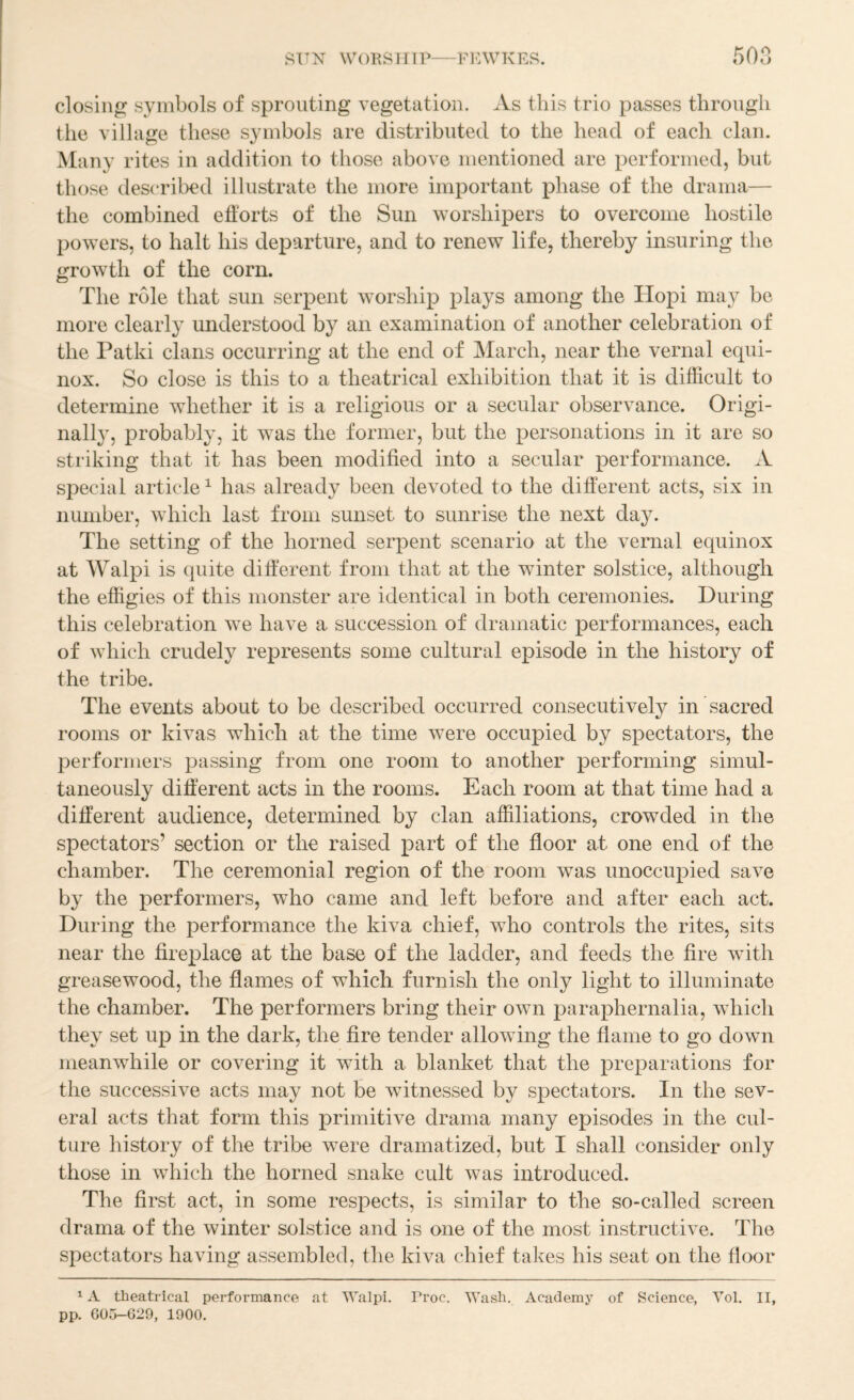 ATTN WORSll IP—FKWKRS. 5on closing symbols of sprouting vegetation. As this trio passes through the village these symbols are distributed to the head of each clan. Many rites in addition to those above mentioned are performed, but those descril^d illustrate the more important phase of the drama— the combined efforts of the Sun worshipers to overcome hostile powers, to halt his departure, and to renew life, thereby insuring the growth of the corn. The role that sun serpent worship plays among the Hopi may be more clearly understood by an examination of another celebration of the Patki clans occurring at the end of March, near the vernal equi¬ nox. So close is this to a theatrical exhibition that it is difficult to determine whether it is a religious or a secular observance. Origi- nall}^ probably, it was the former, but the personations in it are so striking that it has been modified into a secular performance. A special article ^ has already been devoted to the different acts, six in number, which last from sunset to sunrise the next day. The setting of the horned seiq)ent scenario at the vernal equinox at Walpi is quite different from that at the winter solstice, although the effigies of this monster are identical in both ceremonies. During this celebration we have a succession of dramatic performances, each of which crudely represents some cultural episode in the history of the tribe. The events about to be described occurred consecutively in sacred rooms or kivas which at the time were occupied by spectators, the performers passing from one room to another performing simul¬ taneously different acts in the rooms. Each room at that time had a different audience, determined by clan affiliations, crowded in the spectators’ section or the raised part of the floor at one end of the chamber. The ceremonial region of the room was unoccupied save by the performers, who came and left before and after each act. During the performance the kiva chief, who controls the rites, sits near the fireplace at the base of the ladder, and feeds the fire with greasewood, the flames of which furnish the only light to illuminate the chamber. The performers bring their own paraphernalia, which they set up in the dark, the fire tender allowing the flame to go down meanwhile or covering it with a blanket that the preparations for the successive acts may not be witnessed by spectators. In the sev¬ eral acts that form this primitive drama many episodes in the cul¬ ture history of the tribe were dramatized, but I shall consider only those in which the horned snake cult was introduced. The first act, in some respects, is similar to the so-called screen drama of the winter solstice and is one of the most instructive. The spectators having assembled, the kiva chief takes his seat on the floor ^ A theatrical performance at Walpi. Proc. Wash. Academy of Science, Vol. II, pp. G05-G29, 1900.