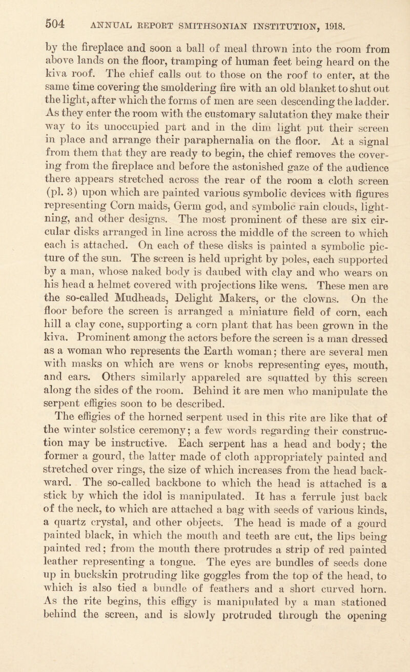 by the fireplace and soon a ball of meal thrown into the room from above lands on the floor, tramping of human feet being heard on the kiva roof. The chief calls out to those on the roof to enter, at the same time covering the smoldering fire with an old blanket to shut out the light, after which the forms of men are seen descending the ladder. As they enter the room with the customary salutation they make their way to its unoccupied part and in the dim light put their screen in place and arrange their paraphernalia on the floor. At a signal from them that they are ready to begin, the chief removes the cover¬ ing from the fireplace and before the astonished gaze of the audience there appears stretched across the rear of the room a cloth screen (pi. 3) upon which are painted various symbolic devices wnth figures representing Corn maids, Germ god, and symbolic rain clouds, light¬ ning, and other designs. The most prominent of these are six cir¬ cular disks arranged in line across the middle of the screen to which each is attached. On each of these disks is painted a symbolic pic¬ ture of the sun. The screen is held upright by poles, each supported by a man, whose naked body is daubed with clay and who wears on his head a helmet covered with projections like wens. These men are the so-called Mudheads, Delight Makers, or the clowns. On the floor before the screen is arranged a miniature field of corn, each hill a clay cone, supporting a corn plant that has been grown in the kiva. Prominent among the actors before the screen is a man dressed as a woman who represents the Earth woman; there are several men with masks on which are wens or knobs representing eyes, mouth, and ears. Others similarly appareled are squatted by this screen along the sides of the room. Behind it are men who manipulate the serpent effigies soon to be described. The effigies of the horned serpent used in this rite are like that of the winter solstice ceremony; a few words regarding their construc¬ tion may be instructive. Each serpent has a head and body; the former a gourd, the latter made of cloth appropriately painted and stretched over rings, the size of which increases from the head back¬ ward. The so-called backbone to wdiich the head is attached is a stick by which the idol is manipulated. It has a ferrule just back of the neck, to which are attached a bag with seeds of various kinds, a quartz crystal, and other objects. The head is made of a gourd painted black, in which the mouth and teeth are cut, the lips being painted red; from the mouth there protrudes a strip of red painted leather representing a tongue. The eyes are bundles of seeds done up in buckskin protruding like goggles from the top of the head, to which is also tied a bundle of feathers and a short curved horn. As the rite begins, this effigy is manipulated by a man stationed behind the screen, and is slowly protruded through the opening