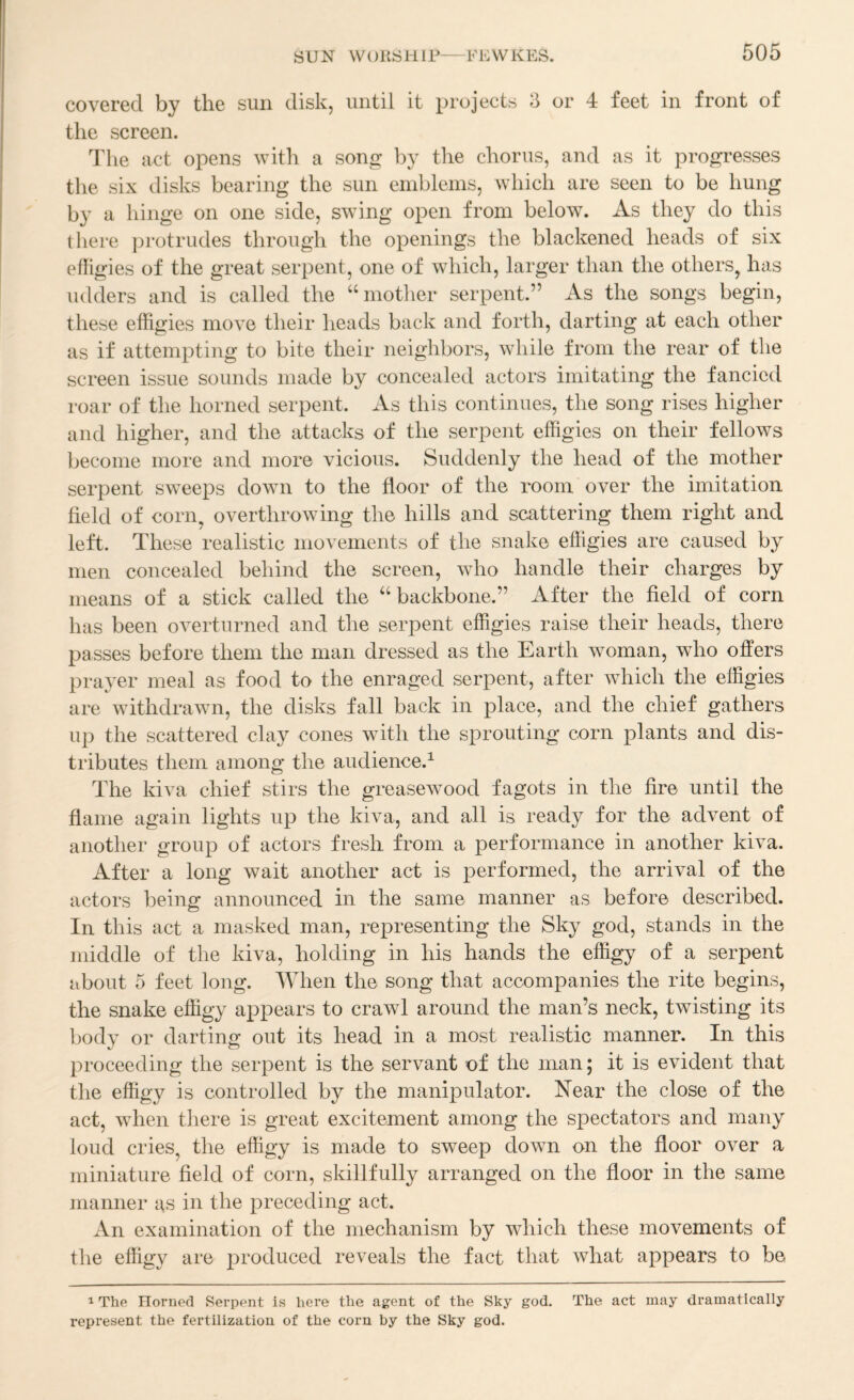 covered by the sun disk, until it projects 3 or 4 feet in front of the screen. Idle act opens with a song by tlie chorus, and as it progresses the six disks bearing the sun eniblems, which are seen to be hung b}^ a hinge on one side, swing open from below. As they do this there jirotrudes through the openings the blackened heads of six efligies of the great serpent, one of which, larger than the others^ has udders and is called the ‘‘mother serpent.” As the songs begin, these effigies move their heads back and forth, darting at each other as if attempting to bite their neighbors, while from the rear of the screen issue sounds made by concealed actors imitating the fancied roar of the horned serpent. As this continues, the song rises higher and higher, and the attacks of the serpent effigies on their fellows become more and more vicious. Suddenly the head of the mother serpent sweeps down to the floor of the room over the imitation field of corn^ overthrowing the hills and scattering them right and left. These realistic movements of the snake effigies are caused by men concealed behind the screen, who handle their charges by means of a stick called the “backbone.” After the field of corn has been overturned and the serpent effigies raise their heads, there passes before them the man dressed as the Earth woman, who offers prayer meal as food to the enraged serpent, after which the effigies are withdrawn, the disks fall back in place, and the chief gathers up the scattered clay cones with the sprouting corn plants and dis¬ tributes them among the audience.^ The kiva chief stirs the greasewood fagots in the fire until the flame again lights up the kiva, and all is ready for the advent of another group of actors fresh from a performance in another kiva. After a long wait another act is performed, the arrival of the actors being announced in the same manner as before described. In this act a masked man, representing the Sky god, stands in the middle of the kiva, holding in his hands the effigy of a serpent about 5 feet long. When the song that accompanies the rite begins, the snake effigy appears to crawd around the man’s neck, twisting its body or darting out its head in a most realistic manner. In this proceeding the serpent is the servant of the man; it is evident that the effigy is controlled by the manipulator. Near the close of the act, when there is great excitement among the spectators and many loud cries^ the effigy is made to sweep down on the floor over a miniature field of corn, skillfully arranged on the floor in the same manner as in the preceding act. An examination of the mechanism by which these movements of the effigy are j^i'oduced reveals the fact that what appears to be 1 The Horned Serpent is here the agent of the Sky god. The act may dramatically represent the fertilization of the corn by the Sky god.