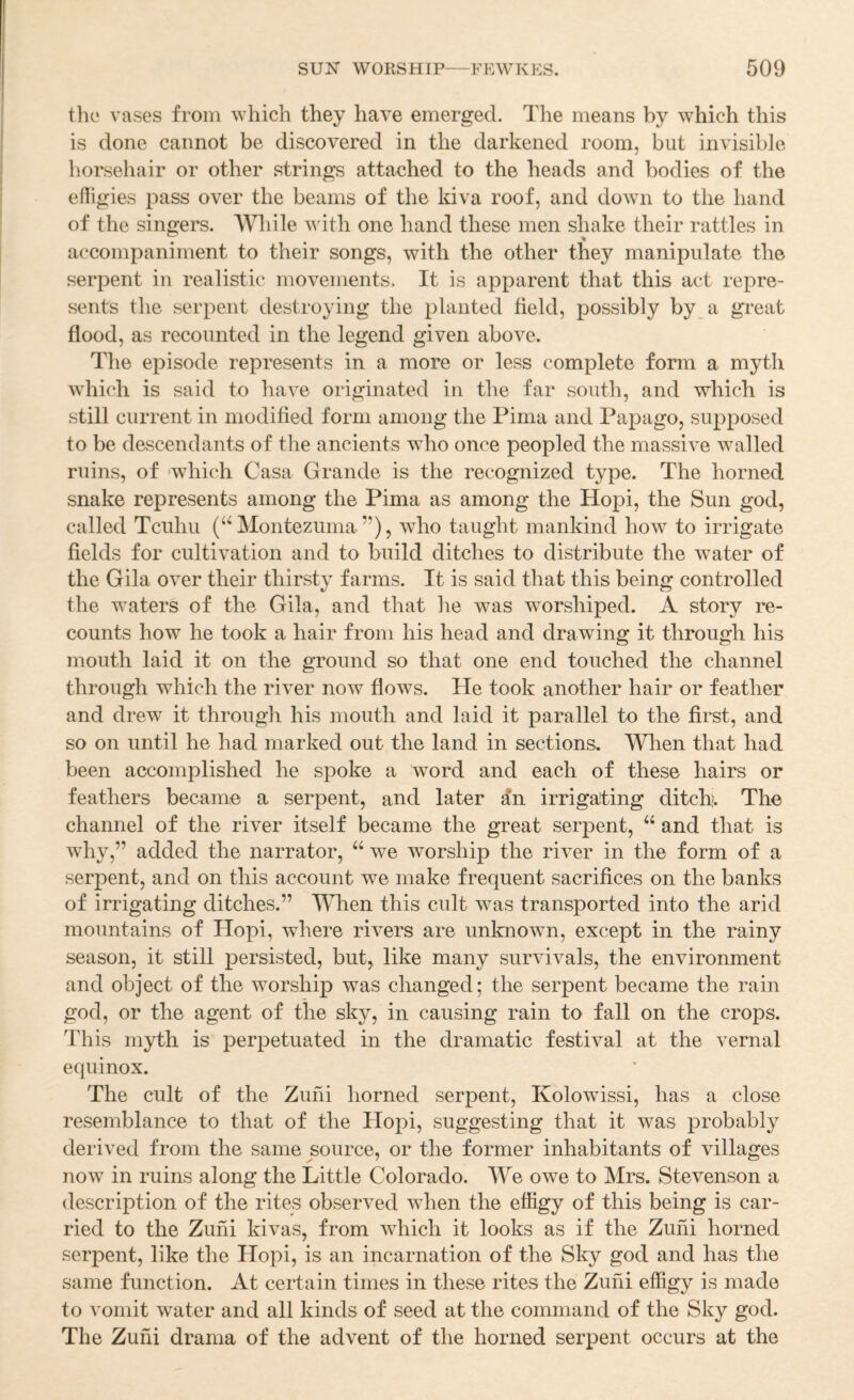 the vases from which they have emerged. The means by which this is done cannot be discovered in the darkened room, but invisible horsehair or other strings attached to the heads and bodies of the elligies pass over the beams of the kiva roof, and down to the hand of the singers. AVhile with one hand these men shake their rattles in accompaniment to their songs, with the other they manipulate the serpent in realistic movements. It is apparent that this act repre¬ sents the serpent destroying the planted field, possibly by a great flood, as recounted in the legend given above. The episode represents in a more or less complete form a myth which is said to have originated in the far south, and which is still current in modified form among the Pima and Papago, supposed to be descendants of the ancients who once peopled the massive walled ruins, of 'which Casa Grande is the recognized type. The horned snake represents among the Pima as among the Hopi, the Sun god, called Tcuhu (‘‘Montezuma”), who taught mankind how to irrigate fields for cultivation and to build ditches to distribute the water of the Gila over their thirsty farms. It is said that this being controlled the waters of the Gila, and that he was worshiped. A story re¬ counts how he took a hair from his head and drawing it through his mouth laid it on the ground so that one end touched the channel through which the river now flows. He took another hair or feather and drew it through his mouth and laid it parallel to the first, and so on until he had marked out the land in sections. Wlien that had been accomplished he spoke a word and each of these hairs or feathers became a serpent, and later an irrigating ditch;;. The channel of the river itself became the great serpent, “ and that is why,” added the narrator, “ we worship the river in the form of a serpent, and on this account we make frequent sacrifices on the banks of irrigating ditches.” When this cult was transported into the arid mountains of Hopi, where rivers are unknowm, except in the rainy season, it still persisted, but, like many survivals, the environment and object of the worship was changed; the serpent became the rain god, or the agent of the sky, in causing rain to fall on the crops. This myth is perpetuated in the dramatic festival at the vernal equinox. The cult of the Zuhi horned serpent, Kolowissi, has a close resemblance to that of the Hopi, suggesting that it was probably derived from the same source, or the former inhabitants of villages now in ruins along the Little Colorado. We owe to Mrs. Stevenson a description of the rites observed when the effigy of this being is car¬ ried to the Zuhi kivas, from which it looks as if the Zuhi horned serpent, like the Hopi, is an incarnation of the Sky god and has the same function. At certain times in these rites the Zuhi effigy is made to vomit water and all kinds of seed at the command of the Sky god. The Zuhi drama of the advent of the horned serpent occurs at the