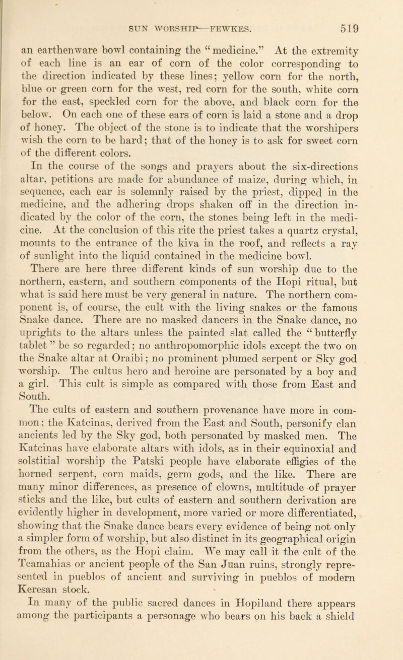 an earthenware bowl containing the “ medicine.” At the extremity of each line is an ear of corn of the color corresponding to the direction indicated by these lines; yellow com for the north, blue or green corn for the Avest, red corn for the south, white corn for the east, speckled corn for the above, and black com for the below. On each one of these ears of corn is laid a stone and a drop of honey. The object of the stone is to indicate that the worshipers wish the corn to be hard; that of the honey is to ask for sweet com of the different colors. In the course of the songs and prayers about the six-directions altar, j)etitions are made for abundance of maize, during which, in sequence, each ear is solemnly raised by the priest, dipped in the medicine, and the adhering drops shaken off in the direction in¬ dicated by the color of the corn, the stones being left in the medi¬ cine. At the conclusion of this rite the priest takes a quartz crystal, mounts to the entrance of the kiva in the roof, and reflects a rav of sunlight into the liquid contained in the medicine bowl. There are here three different kinds of sun worship due to the northern, eastern, and southern components of the Hopi ritual, but what is said here must be very general in nature. The northern com¬ ponent is, of course, the cult with the living snakes or the famous Snake dance. There are no masked dancers in the Snake dance, no U2)rights to the altars unless the painted slat called the “ butterfly tablet ” be so regarded; no anthropomorphic idols except the two on the Snake altar at Oraibi; no prominent plumed serpent or Sky god Avorship. The cultus hero and heroine are personated by a boy and a girl. This cult is simple as compared wdth those from East and South. The cults of eastern and southern provenance have more in com¬ mon; the Katcinas, deriA^ed from the East and South, personify clan ancients led by the Sky god, both personated by masked men. The Katcinas liaAn elaborate altars Avith idols, as in their equinoxial and solstitial worship the Patski people have elaborate effigies of the horned serpent, corn maids, germ gods, and the like. There are many minor differences, as presence of clowns, multitude of prayer sticks and the like, but cults of eastern and southern derKation are evidently higher in deAnlopment, more varied or more differentiated, showing that the Snake dance bears every evidence of being not only a simpler form of worship, but also distinct in its geographical origin from the others, as the Hopi claim. We may call it the cult of the Tcamahias or ancient people of the San Juan ruins, strongly repre¬ sented in pueblos of ancient and surAUAung in pueblos of modern Keresan stock. In many of the public sacred dances in Hopiland there appears among the participants a personage Avho bears on his back a shield