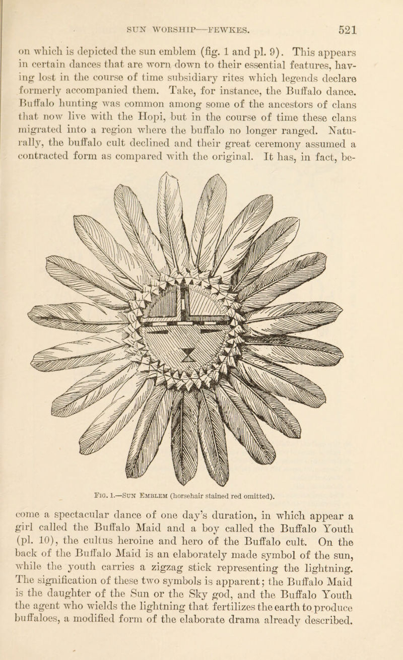 oil which is depicted the sun emblem (fig. 1 and pi. 9). This appears in certain dances that are worn down to their essential features, hav¬ ing lost in the course of time subsidiary rites which legends declare formerly accompanied them. Take, for instance, the Bufialo dance. Ihifl'alo hunting Avas common among some of the ancestors of clans tliat now live with the Hopi, but in the course of time these clans migi’ated into a region where the buffalo no longer ranged. Natu- I’ally, the buffalo cult declined and their great ceremony assumed a contracted form as compared Avitli the original. It has, in fact, bc- Fig. 1.—Sun Emblem (horsehair stained red omitted). come a spectacular dance of one day’s duration, in which appear a girl called the Buffalo Maid and a boy called the Buffalo Youth (pi. 10), the cultus heroine and hero of the Buffalo cult. On the back of the Buffalo Maid is an elaborately made symbol of the sun, Avhile the youth carries a zigzag stick representing the lightning, dhe signification of these tAvo symbols is apparent; the Buffalo Maid is the daughter of the Sun or the Sky god, and the Buffalo Youth the agent who wields the lightning that fertilizes the earth to produce buffaloes, a modified form of the elaborate drama already described.