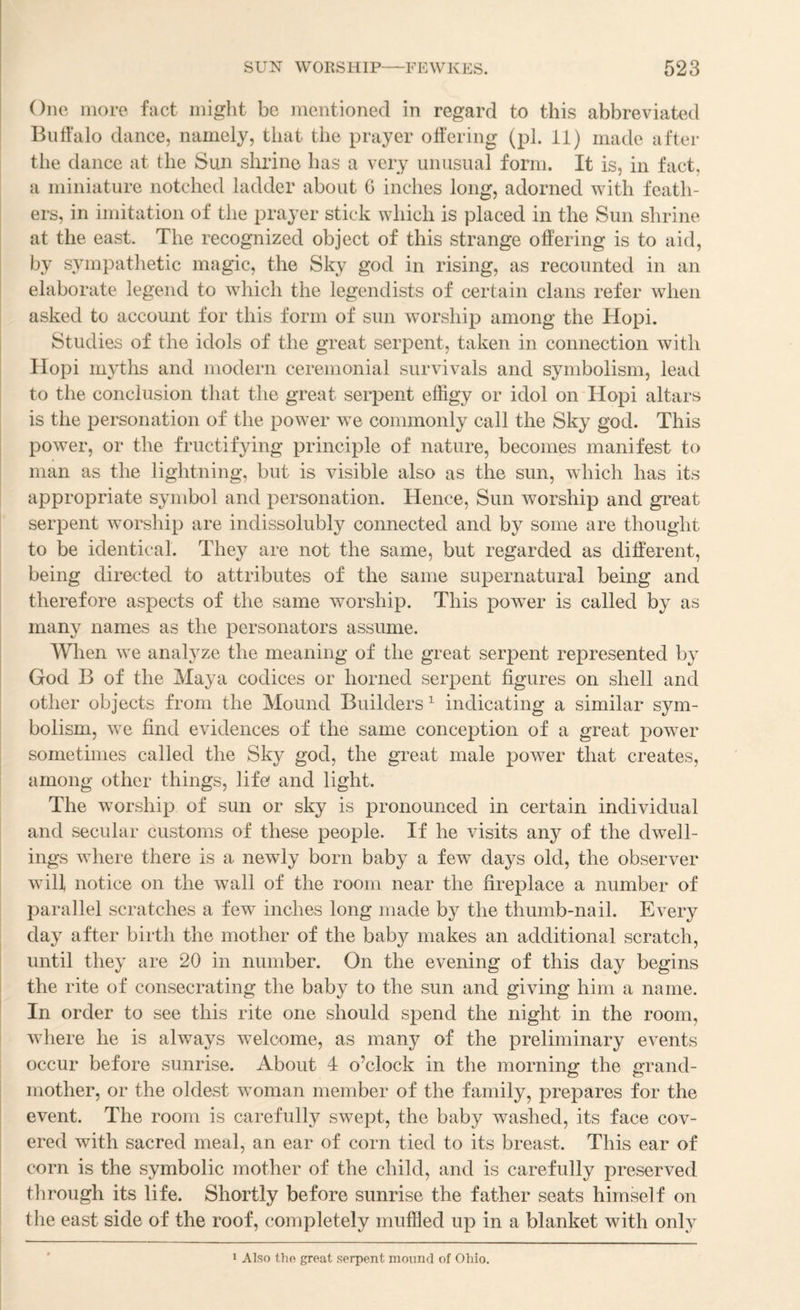 One more fact might be mentioned in regard to this abbreviated Buffalo dance, namely, that the prayer offering (pi. 11) made aftei- the dance at the Sun shrine has a very unusual form. It is, in fact, a miniature notched ladder about C inches long, adorned with feath¬ ers, in imitation of the prayer stick which is placed in the Sun shrine at the east. The recognized object of this strange offering is to aid, by sympathetic magic, the Sky god in rising, as recounted in an elaborate legend to which the legendists of certain clans refer when asked to account for this form of sun worship among the Hopi. Studies of the idols of the great serpent, taken in connection with Ilopi myths and modern ceremonial survivals and symbolism, lead to the conclusion that the great serpent effigy or idol on Hopi altars is the personation of the power we commonly call the Sky god. This power, or the fructifying principle of nature, becomes manifest to man as the lightning, but is visible also as the sun, which has its appropriate symbol and personation. Hence, Sun worship and great serpent worship are indissolubly connected and by some are thought to be identical. They are not the same, but regarded as different, being directed to attributes of the same supernatural being and therefore aspects of the same worship. This power is called by as many names as the personators assume. When we analyze the meaning of the great serpent represented by God B of the Maya codices or horned serpent figures on shell and other objects from the Mound Builders^ indicating a similar sym¬ bolism, we find evidences of the same conception of a great power sometimes called the Sky god, the great male power that creates, among other things, life and light. The worship of sun or sky is pronounced in certain individual and secular customs of these people. If he visits any of the dwell¬ ings where there is a newly born baby a few days old, the observer will notice on the wall of the room near the fireplace a number of parallel scratches a few inches long made by the thumb-nail. Every day after birth the mother of the baby makes an additional scratch, until they are 20 in number. On the evening of this day begins the rite of consecrating the baby to the sun and giving him a name. In order to see this rite one should spend the night in the room, where he is always welcome, as many of the preliminary events occur before sunrise. About 4 o’clock in the morning the grand¬ mother, or the oldest woman member of the family, prepares for the event. The room is carefully swept, the baby washed, its face cov¬ ered with sacred meal, an ear of corn tied to its breast. This ear of corn is the symbolic mother of the child, and is carefully preserved through its life. Shortly before sunrise the father seats himself on the east side of the roof, completely muffled up in a blanket with only 1 Also tho great serpent mound of Ohio,