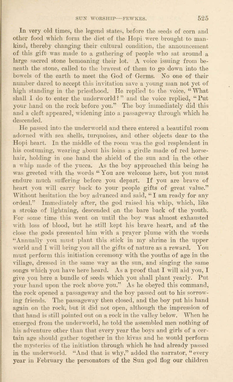 In very old times, the legend states, before the seeds of corn and other food which form the diet of the Hopi were brought to man¬ kind, thereby changing their cultural condition, the announcement of this gift was made to a gathering of people who sat around a large sacred stone bemoaning their lot. A voice issuing from be¬ neath the stone, called to the bravest of them to go down into the bowels of the earth to meet the God of Germs. No one of their number dared to accept this invitation save a young man not yet of high standing in the priesthood. He replied to the voice, “What shall I do to enter the underworld ? ” and the voice replied, “ Put your hand on the rock before you.” The boy immediately did this and a cleft appeared, widening into a passageway through which he descended. He passed into the underworld and there entered a beautiful room adorned with sea shells, turquoises, and other objects dear to the Hopi heart. In the middle of the room was the god resplendent in his costuming, wearing about his loins a girdle made of red horse¬ hair, holding in one hand the shield of the sun and in the other a whip made of the yucca. As the boy approached this being he was greeted with the words “ You are welcome here, but you must endure much suffering before you depart. If you are brave of heart you will carry back to your people gifts of great value.” Without hesitation the boy advanced and said, “ I am ready for any ordeal.” Immediately after, the god raised his whip, which, like a stroke of lightning, descended on the bare back of the youth. For some time this went on until the boy was almost exhausted with loss of blood, but he still kept his brave heart, and at the close the gods presented him with a prayer plume with the words “Annually you must plant this stick in my shrine in the upper world and I will bring you all the gifts of nature as a reward. You must perform this initiation ceremony with the youths of age in the village, dressed in the same w^ay as the sun, and singing the same songs which you have here heard. As a proof that I will aid you, I give 3’ou here a bundle of seeds which you shall plant yearly. Put your hand upon the rock above you.” As he obeyed this command, the rock opened a passageway and the boy passed out to his sorrow¬ ing friends. The passageway then closed, and the boy put his hand again on the rock, but it did not open, although the impression of that hand is still pointed out on a rock in the valley below. Wlien he emerged from the underworld, he told the assembled men nothing of his adventure other than that every year the boys and girls of a cer¬ tain age should gather together in the kivas and he would perform the mysteries of the initiation through which he had already passed in the underworld. “And that is why,” added the narrator, “ every year in February the personators of the Sun god flog our children I