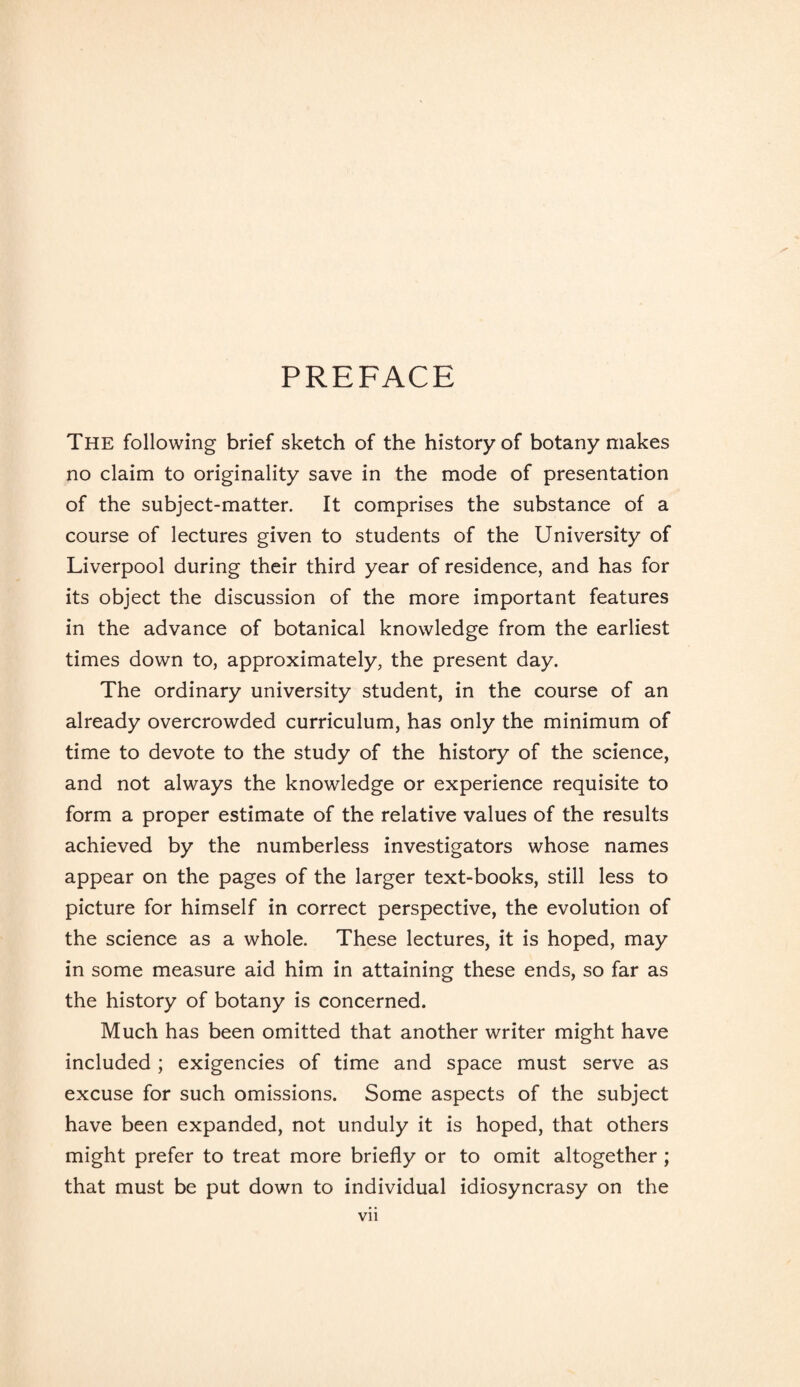 PREFACE The following brief sketch of the history of botany makes no claim to originality save in the mode of presentation of the subject-matter. It comprises the substance of a course of lectures given to students of the University of Liverpool during their third year of residence, and has for its object the discussion of the more important features in the advance of botanical knowledge from the earliest times down to, approximately, the present day. The ordinary university student, in the course of an already overcrowded curriculum, has only the minimum of time to devote to the study of the history of the science, and not always the knowledge or experience requisite to form a proper estimate of the relative values of the results achieved by the numberless investigators whose names appear on the pages of the larger text-books, still less to picture for himself in correct perspective, the evolution of the science as a whole. These lectures, it is hoped, may in some measure aid him in attaining these ends, so far as the history of botany is concerned. Much has been omitted that another writer might have included ; exigencies of time and space must serve as excuse for such omissions. Some aspects of the subject have been expanded, not unduly it is hoped, that others might prefer to treat more briefly or to omit altogether ; that must be put down to individual idiosyncrasy on the Vll