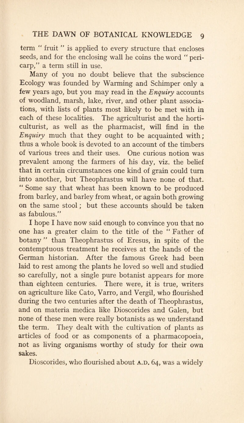 term “ fruit ” is applied to every structure that encloses seeds, and for the enclosing wall he coins the word “ peri¬ carp/' a term still in use. Many of you no doubt believe that the subscience Ecology was founded by Warming and Schimper only a few years ago, but you may read in the Enquiry accounts of woodland, marsh, lake, river, and other plant associa¬ tions, with lists of plants most likely to be met with in each of these localities. The agriculturist and the horti¬ culturist, as well as the pharmacist, will find in the Enquiry much that they ought to be acquainted with; thus a whole book is devoted to an account of the timbers of various trees and their uses. One curious notion was prevalent among the farmers of his day, viz. the belief that in certain circumstances one kind of grain could turn into another, but Theophrastus will have none of that. “ Some say that wheat has been known to be produced from barley, and barley from wheat, or again both growing on the same stool; but these accounts should be taken as fabulous. I hope I have now said enough to convince you that no one has a greater claim to the title of the “ Father of botany ” than Theophrastus of Eresus, in spite of the contemptuous treatment he receives at the hands of the German historian. After the famous Greek had been laid to rest among the plants he loved so well and studied so carefully, not a single pure botanist appears for more than eighteen centuries. There were, it is true, writers on agriculture like Cato, Varro, and Vergil, who flourished during the two centuries after the death of Theophrastus, and on materia medica like Dioscorides and Galen, but none of these men were really botanists as we understand the term. They dealt with the cultivation of plants as articles of food or as components of a pharmacopoeia, not as living organisms worthy of study for their own sakes. Dioscorides, who flourished about a.d. 64, was a widely