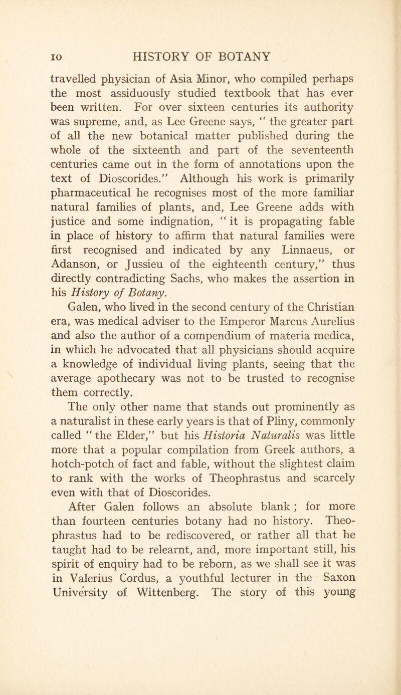 travelled physician of Asia Minor, who compiled perhaps the most assiduously studied textbook that has ever been written. For over sixteen centuries its authority was supreme, and, as Lee Greene says, “ the greater part of all the new botanical matter published during the whole of the sixteenth and part of the seventeenth centuries came out in the form of annotations upon the text of Dioscorides.” Although his work is primarily pharmaceutical he recognises most of the more familiar natural families of plants, and, Lee Greene adds with justice and some indignation, “it is propagating fable in place of history to affirm that natural families were first recognised and indicated by any Linnaeus, or Adanson, or Jussieu of the eighteenth century/' thus directly contradicting Sachs, who makes the assertion in his History of Botany. Galen, who lived in the second century of the Christian era, was medical adviser to the Emperor Marcus Aurelius and also the author of a compendium of materia medica, in which he advocated that all physicians should acquire a knowledge of individual living plants, seeing that the average apothecary was not to be trusted to recognise them correctly. The only other name that stands out prominently as a naturalist in these early years is that of Pliny, commonly called “ the Elder,” but his Historia Naturalis was little more that a popular compilation from Greek authors, a hotch-potch of fact and fable, without the slightest claim to rank with the works of Theophrastus and scarcely even with that of Dioscorides. After Galen follows an absolute blank; for more than fourteen centuries botany had no history. Theo¬ phrastus had to be rediscovered, or rather all that he taught had to be relearnt, and, more important still, his spirit of enquiry had to be reborn, as we shall see it was in Valerius Cordus, a youthful lecturer in the Saxon University of Wittenberg. The story of this young