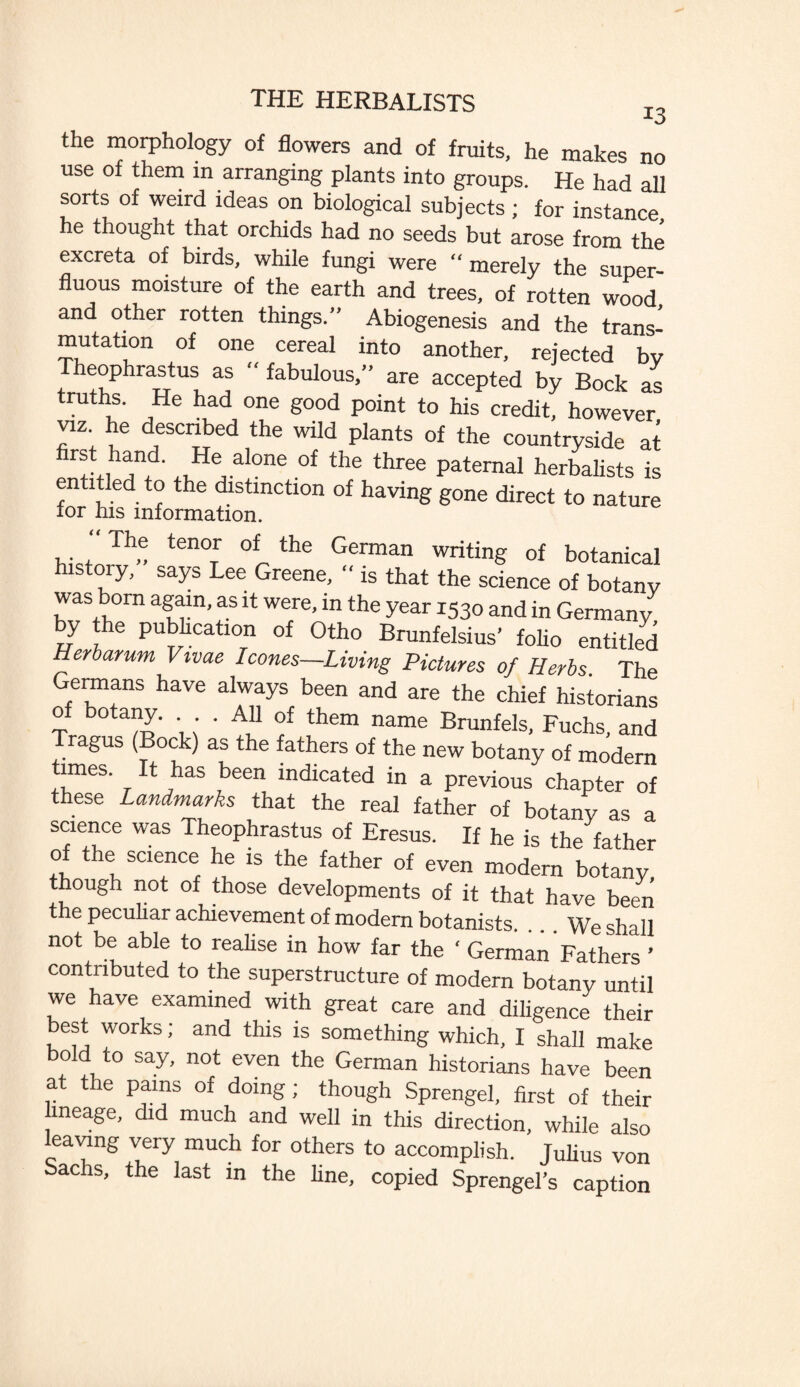 the morphology of flowers and of fruits, he makes no use of them in arranging plants into groups. He had all sorts of weird ideas on biological subjects; for instance he thought that orchids had no seeds but arose from the excreta of birds, while fungi were “merely the super¬ fluous moisture of the earth and trees, of rotten wood and other rotten things.” Abiogenesis and the trans- mutation of one cereal into another, rejected by Theophrastus as “ fabulous,” are accepted by Bock as truths. He had one good point to his credit, however viz he described the wild plants of the countryside at rftih^d' Z6, al°ne °f the three Paternal herbalists is entitled to the distinction of having gone direct to nature tor his information. , . , Th<; tenoTr of„ the German writing of botanical history, says Lee Greene, “ is that the science of botany was born again, as it were, in the year 1530 and in Germany by the publication of Otho Brunfelsius’ folio entitled Herbarum Vivae leones—Living Pictures of Herbs. The Germans have always been and are the chief historians of botany. . All of them name Brunfels, Fuchs, and Tragus (Bock) as the fathers of the new botany of modern times. It has been indicated in a previous chapter of these Landmarks that the real father of botany as a science was Theophrastus of Eresus. If he is the father of the science he is the father of even modern botany, though not of those developments of it that have been the peculiar achievement of modern botanists. ... We shall not be able to realise in how far the ‘ German Fathers ’ contributed to the superstructure of modern botany until we have examined with great care and diligence their best works; and this is something which, I shall make bold to say, not even the German historians have been a the pains of doing ; though Sprengel, first of their ineage, did much and well in this direction, while also leaving very much for others to accomplish. Julius von achs, the last in the line, copied Sprengel’s caption