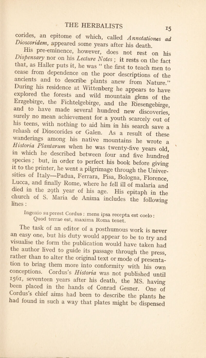 corides, an epitome of which, called Annotations ad Dioscondem, appeared some years after his death. His pre-eminence, however, does not rest on his Dispensary nor on his Lecture Notes; it rests on the fact that, as Haller puts it, he was “ the first to teach men to cease from dependence on the poor descriptions of the ancients and to describe plants anew from Nature” During his residence at Wittenberg he appears to have explored the forests and wild mountain glens of the Erzgebirge, the Fichtelgebirge, and the Riesengebirge, and to have made several hundred new discoveries, surely no mean achievement for a youth scarcely out of his teens, with nothing to aid him in his search save a rehash of Dioscorides or Galen. As a result of these wanderings among his native mountains he wrote a Historia Plantarum when he was twenty-five years old m which he described between four and five hundred species ; but, in order to perfect his book before giving it to the printer, he went a pilgrimage through the Univer¬ sities of Italy—Padua, Ferrara, Pisa, Bologna, Florence Lucca, and finally Rome, where he fell ill of malaria and died m the 29th year of his age. His epitaph in the church of S. Maria de Anima includes the following- lines: 5 Ingenio su purest Cordus : mens ipsa recepta est coelo : Quod terrae est, maxima Roma tenet. The task of an editor of a posthumous work is never an easy one, but his duty would appear to be to try and visualise the form the publication would have taken had the author lived to guide its passage through the press, rather than to alter the original text or mode of presenta¬ tion to bring them more into conformity with his own conceptions. Cordus’s Historia was not published until 1561, seventeen years after his death, the MS. having been placed in the hands of Conrad Gesner. One of Cordus’s chief aims had been to describe the plants he had found in such a way that plates might be dispensed