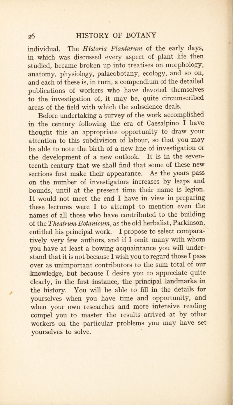 individual. The Historia Plantarum of the early days, in which was discussed every aspect of plant life then studied, became broken up into treatises on morphology, anatomy, physiology, palaeobotany, ecology, and so on, and each of these is, in turn, a compendium of the detailed publications of workers who have devoted themselves to the investigation of, it may be, quite circumscribed areas of the field with which the subscience deals. Before undertaking a survey of the work accomplished in the century following the era of Caesalpino I have thought this an appropriate opportunity to draw your attention to this subdivision of labour, so that you may be able to note the birth of a new line of investigation or the development of a new outlook. It is in the seven¬ teenth century that we shall find that some of these new sections first make their appearance. As the years pass on the number of investigators increases by leaps and bounds, until at the present time their name is legion. It would not meet the end I have in view in preparing these lectures were I to attempt to mention even the names of all those who have contributed to the building of the Theatrum Botanicum, as the old herbalist, Parkinson, entitled his principal work. I propose to select compara¬ tively very few authors, and if I omit many with whom you have at least a bowing acquaintance you will under¬ stand that it is not because I wish you to regard those I pass over as unimportant contributors to the sum total of our knowledge, but because I desire you to appreciate quite clearly, in the first instance, the principal landmarks in the history. You will be able to fill in the details for yourselves when you have time and opportunity, and when your own researches and more intensive reading compel you to master the results arrived at by other workers on the particular problems you may have set yourselves to solve.