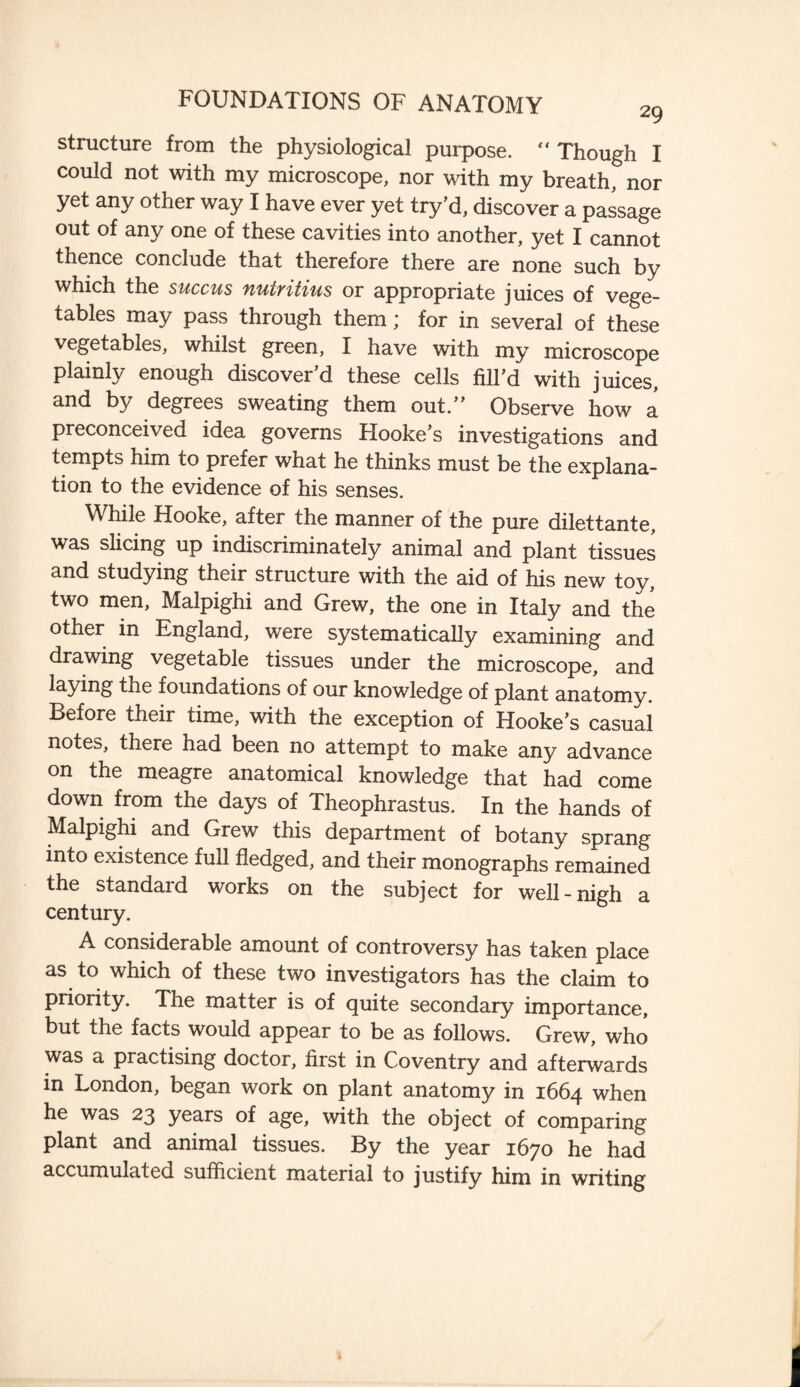 structure from the physiological purpose. “ Though I could not with my microscope, nor with my breath, nor yet any other way I have ever yet try’d, discover a passage out of any one of these cavities into another, yet I cannot thence conclude that therefore there are none such by which the succus nutritius or appropriate juices of vege¬ tables may pass through them; for in several of these vegetables, whilst green, I have with my microscope plainly enough discover’d these cells fill’d with juices, and by degrees sweating them out.” Observe how a preconceived idea governs Hooke’s investigations and tempts him to prefer what he thinks must be the explana¬ tion to the evidence of his senses. While Hooke, after the manner of the pure dilettante, was slicing up indiscriminately animal and plant tissues and studying their structure with the aid of his new toy, two men, Malpighi and Grew, the one in Italy and the other in England, were systematically examining and drawing vegetable tissues under the microscope, and laying the foundations of our knowledge of plant anatomy. Before their time, with the exception of Hooke’s casual notes, there had been no attempt to make any advance on the meagre anatomical knowledge that had come down from the days of Theophrastus. In the hands of Malpighi and Grew this department of botany sprang into existence full fledged, and their monographs remained the standard works on the subject for well-nigh a century. A considerable amount of controversy has taken place as to which of these two investigators has the claim to priority. The matter is of quite secondary importance, but the facts would appear to be as follows. Grew, who was a practising doctor, first in Coventry and afterwards in London, began work on plant anatomy in 1664 when he was 23 years of age, with the object of comparing plant and animal tissues. By the year 1670 he had accumulated sufficient material to justify him in writing