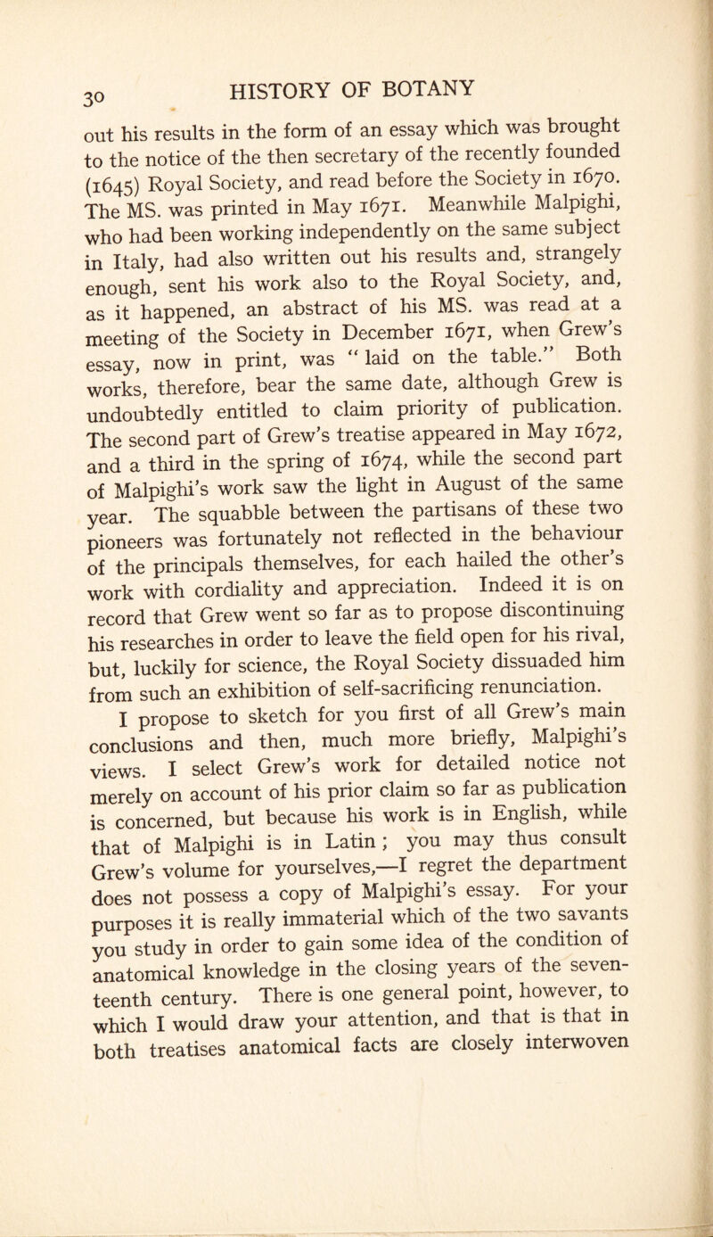 out his results in the form of an essay which was brought to the notice of the then secretary of the recently founded (1645) Royal Society, and read before the Society in 1670. The MS. was printed in May 1671. Meanwhile Malpighi, who had been working independently on the same subject in Italy, had also written out his results and, strangely enough, sent his work also to the Royal Society, and, as it happened, an abstract of his MS. was read at a meeting of the Society in December 1671, when Grew’s essay, now in print, was “laid on the table/’ Both works, therefore, bear the same date, although Grew is undoubtedly entitled to claim priority of publication. The second part of Grew’s treatise appeared in May 1672, and a third in the spring of 1674, while the second part of Malpighi’s work saw the light in August of the same year. The squabble between the partisans of these two pioneers was fortunately not reflected in the behaviour of the principals themselves, for each hailed the other s work with cordiality and appreciation. Indeed it is on record that Grew went so far as to propose discontinuing his researches in order to leave the field open for his rival, but, luckily for science, the Royal Society dissuaded him from such an exhibition of self-sacrificing renunciation. I propose to sketch for you first of all Grew’s main conclusions and then, much more briefly, Malpighi s views. I select Grew’s work for detailed notice not merely on account of his prior claim so far as publication is concerned, but because his work is in English, while that of Malpighi is in Latin; you may thus consult Grew’s volume for yourselves,—I regret the department does not possess a copy of Malpighi’s essay. For your purposes it is really immaterial which of the two savants you study in order to gain some idea of the condition of anatomical knowledge in the closing years of the seven¬ teenth century. There is one general point, however, to which I would draw your attention, and that is that in both treatises anatomical facts are closely interwoven