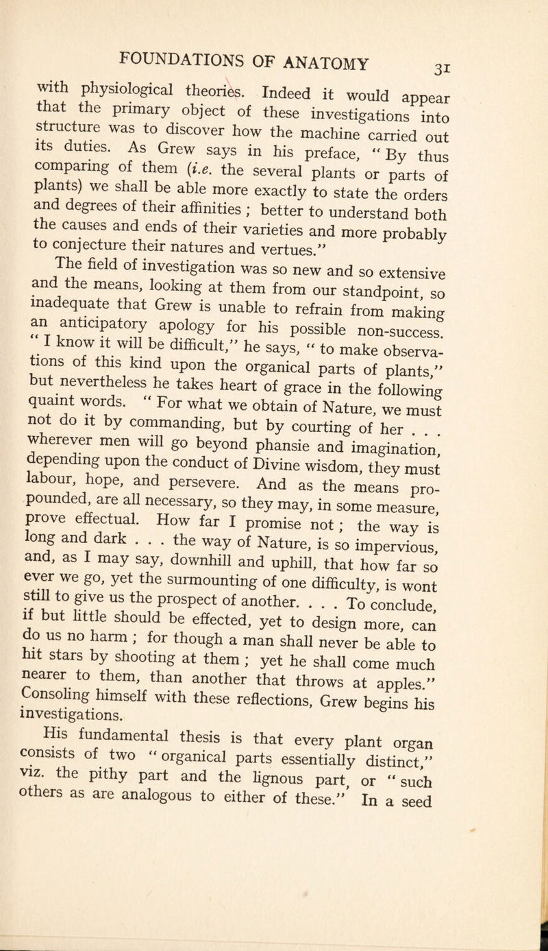 with physiological theories. Indeed it would appear that the primary object of these investigations into structure was to discover how the machine carried out its duties. As Grew says in his preface, “ By thus comparing of them (i.e. the several plants or parts of p ants) we shall be able more exactly to state the orders and degrees of their affinities ; better to understand both the causes and ends of their varieties and more probablv to conjecture their natures and vertues.” The field of investigation was so new and so extensive and the means, looking at them from our standpoint, so inadequate that Grew is unable to refrain from making an anticipatory apology for his possible non-success. I know it will be difficult,” he says, “ to make observa¬ tions of this kind upon the organical parts of plants ” but nevertheless he takes heart of grace in the following quaint words. “ For what we obtain of Nature, we must not do it by commanding, but by courting of her wherever men will go beyond phansie and imagination depending upon the conduct of Divine wisdom, they must labour, hope, and persevere. And as the means pro¬ pounded are all necessary, so they may, in some measure, prove effectual. How far I promise not; the way is long and dark ... the way of Nature, is so impervious, and, as I may say, downhill and uphill, that how far so ever we go, yet the surmounting of one difficulty, is wont still to give us the prospect of another. . . . To conclude if but little should be effected, yet to design more, can do us no harm ; for though a man shall never be able to hit stars by shooting at them ; yet he shall come much nearer to them, than another that throws at apples.” Consoling himself with these reflections, Grew begins his investigations. His fundamental thesis is that every plant organ consists of two “ organical parts essentially distinct,” viz. the pithy part and the lignous part, or “ such others as are analogous to either of these.”’ In a seed