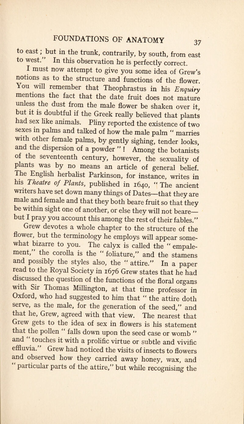 to east but in the trunk, contrarily, by south, from east to west. In this observation he is perfectly correct. I must now attempt to give you some idea of Grew’s notions as to the structure and functions of the flower. You will remember that Theophrastus in his Enquiry mentions the fact that the date fruit does not mature unless the dust from the male flower be shaken over it, but it is doubtful if the Greek really believed that plants had sex like animals. Pliny reported the existence of two sexes in palms and talked of how the male palm “ marries with other female palms, by gently sighing, tender looks, and the dispersion of a powder ” ! Among the botanists of the seventeenth century, however, the sexuality of plants was by no means an article of general belief. The English herbalist Parkinson, for instance, writes in his Theatre of Plants, published in 1640, “ The ancient writers have set down many things of Dates—that they are male and female and that they both beare fruit so that they be within sight one of another, or else they will not beare— but I pray you account this among the rest of their fables.’’ Grew devotes a whole chapter to the structure of the flower, but the terminology he employs will appear some¬ what bizarre to you. The calyx is called the “ empale- ment, the corolla is the “ foliature,” and the stamens and possibly the styles also, the  attire.” In a paper read to the Royal Society in 1676 Grew states that he had discussed the question of the functions of the floral organs with Sir Thomas Millington, at that time professor in Oxford, who had suggested to him that “ the attire doth serve, as the male, for the generation of the seed,” and that he, Grew, agreed with that view. The nearest that Grew gets to the idea of sex in flowers is his statement that the pollen falls down upon the seed case or womb ” and touches it with a prolific virtue or subtle and vivific effluvia. Grew had noticed the visits of insects to flowers and observed how they carried away honey, wax, and particular parts of the attire,” but while recognising the