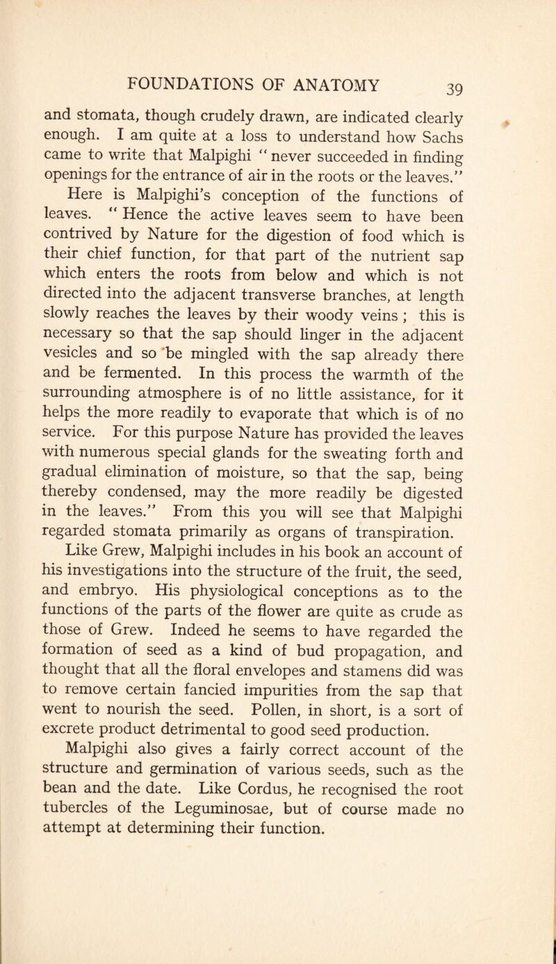 and stomata, though crudely drawn, are indicated clearly enough. I am quite at a loss to understand how Sachs came to write that Malpighi “ never succeeded in finding openings for the entrance of air in the roots or the leaves.” Here is Malpighis conception of the functions of leaves. “ Hence the active leaves seem to have been contrived by Nature for the digestion of food which is their chief function, for that part of the nutrient sap which enters the roots from below and which is not directed into the adjacent transverse branches, at length slowly reaches the leaves by their woody veins; this is necessary so that the sap should linger in the adjacent vesicles and so be mingled with the sap already there and be fermented. In this process the warmth of the surrounding atmosphere is of no little assistance, for it helps the more readily to evaporate that which is of no service. For this purpose Nature has provided the leaves with numerous special glands for the sweating forth and gradual elimination of moisture, so that the sap, being thereby condensed, may the more readily be digested in the leaves.” From this you will see that Malpighi regarded stomata primarily as organs of transpiration. Like Grew, Malpighi includes in his book an account of his investigations into the structure of the fruit, the seed, and embryo. His physiological conceptions as to the functions of the parts of the flower are quite as crude as those of Grew. Indeed he seems to have regarded the formation of seed as a kind of bud propagation, and thought that all the floral envelopes and stamens did was to remove certain fancied impurities from the sap that went to nourish the seed. Pollen, in short, is a sort of excrete product detrimental to good seed production. Malpighi also gives a fairly correct account of the structure and germination of various seeds, such as the bean and the date. Like Cordus, he recognised the root tubercles of the Leguminosae, but of course made no attempt at determining their function.