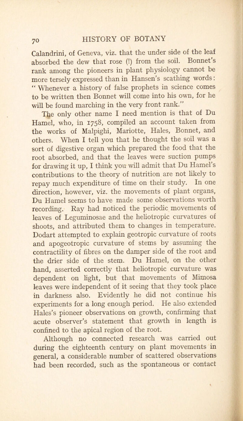 Calandrini, of Geneva, viz. that the under side of the leaf absorbed the dew that rose (!) from the soil. Bonnet's rank among the pioneers in plant physiology cannot be more tersely expressed than in Hansen's scathing words: “ Whenever a history of false prophets in science comes to be written then Bonnet will come into his own, for he will be found marching in the very front rank.” The only other name I need mention is that of Du Hamel, who, in 1758, compiled an account taken from the works of Malpighi, Mariotte, Hales, Bonnet, and others. When I tell you that he thought the soil was a sort of digestive organ which prepared the food that the root absorbed, and that the leaves were suction pumps for drawing it up, I think you will admit that Du Hamel's contributions to the theory of nutrition are not likely to repay much expenditure of time on their study. In one direction, however, viz. the movements of plant organs, Du Hamel seems to have made some observations worth recording. Ray had noticed the periodic movements of leaves of Leguminosae and the heliotropic curvatures of shoots, and attributed them to changes in temperature. Dodart attempted to explain geotropic curvature of roots and apogeotropic curvature of stems by assuming the contractility of fibres on the damper side of the root and the drier side of the stem. Du Hamel, on the other hand, asserted correctly that heliotropic curvature was dependent on light, but that movements of Mimosa leaves were independent of it seeing that they took place in darkness also. Evidently he did not continue his experiments for a long enough period. He also extended Hales's pioneer observations on growth, confirming that acute observer’s statement that growth in length is confined to the apical region of the root. Although no connected research was carried out during the eighteenth century on plant movements in general, a considerable number of scattered observations had been recorded, such as the spontaneous or contact