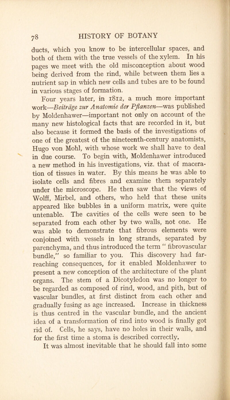 ducts, which you know to be intercellular spaces, and both of them with the true vessels of the xylem. In his pages we meet with the old misconception about wood being derived from the rind, while between them lies a nutrient sap in which new cells and tubes are to be found in various stages of formation. Four years later, in 1812, a much more important WOrk—Beitrage zur Anatomie der Pflanzen—was published by Moldenhawer—important not only on account of the many new histological facts that are recorded in it, but also because it formed the basis of the investigations of one of the greatest of the nineteenth-century anatomists, Hugo von Mohl, with whose work we shall have to deal in due course. To begin with, Moldenhawer introduced a new method in his investigations, viz. that of macera¬ tion of tissues in water. By this means he was able to isolate cells and fibres and examine them separately under the microscope. He then saw that the views of Wolff, Mirbel, and others, who held that these units appeared like bubbles in a uniform matrix, were quite untenable. The cavities of the cells were seen to be separated from each other by two walls, not one. He was able to demonstrate that fibrous elements were conjoined with vessels in long strands, separated by parenchyma, and thus introduced the term “ fibrovascular bundle/' so familiar to you. This discovery had far- reaching consequences, for it enabled Moldenhawer to present a new conception of the architecture of the plant organs. The stem of a Dicotyledon was no longer to be regarded as composed of rind, wood, and pith, but of vascular bundles, at first distinct from each other and gradually fusing as age increased. Increase in thickness is thus centred in the vascular bundle, and the ancient idea of a transformation of rind into wood is finally got rid of. Cells, he says, have no holes in their walls, and for the first time a stoma is described correctly. It was almost inevitable that he should fall into some