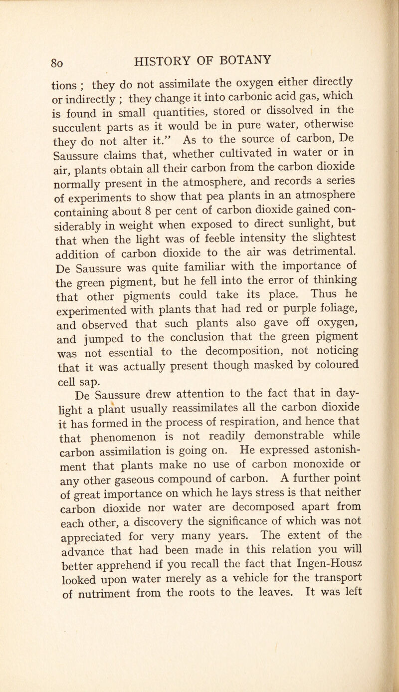 tions ; they do not assimilate the oxygen either directly or indirectly ; they change it into carbonic acid gas, which is found in small quantities, stored or dissolved in the succulent parts as it would be in pure water, otherwise they do not alter it.” As to the source of carbon, De Saussure claims that, whether cultivated in water or in air, plants obtain all their carbon from the carbon dioxide normally present in the atmosphere, and records a series of experiments to show that pea plants in an atmosphere containing about 8 per cent of carbon dioxide gained con¬ siderably in weight when exposed to direct sunlight, but that when the light was of feeble intensity the slightest addition of carbon dioxide to the air was detrimental. De Saussure was quite familiar with the importance of the green pigment, but he fell into the error of thinking that other pigments could take its place. Thus he experimented with plants that had red or purple foliage, and observed that such plants also gave off oxygen, and jumped to the conclusion that the green pigment was not essential to the decomposition, not noticing that it was actually present though masked by coloured cell sap. De Saussure drew attention to the fact that in day¬ light a plant usually reassimilates all the carbon dioxide it has formed in the process of respiration, and hence that that phenomenon is not readily demonstrable while carbon assimilation is going on. He expressed astonish¬ ment that plants make no use of carbon monoxide or any other gaseous compound of carbon. A further point of great importance on which he lays stress is that neither carbon dioxide nor water are decomposed apart from each other, a discovery the significance of which was not appreciated for very many years. The extent of the advance that had been made in this relation you will better apprehend if you recall the fact that Ingen-Housz looked upon water merely as a vehicle for the transport of nutriment from the roots to the leaves. It was left