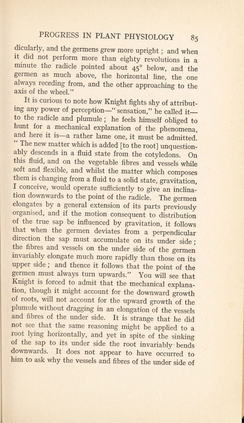 dicularly, and the germens grew more upright; and when it did not perform more than eighty revolutions in a minute the radicle pointed about 450 below, and the germen as much above, the horizontal line, the one always receding from, and the other approaching to the axis of the wheel.0 It is curious to note how Knight fights shy of attribut¬ ing any power of perception—“ sensation,” he called it_ to the radicle and plumule ; he feels himself obliged to hunt for a mechanical explanation of the phenomena, and here it is—a rather lame one, it must be admitted! Ihe new matter which is added [to the root] unquestion¬ ably descends in a fluid state from the cotyledons. On this fluid, and on the vegetable fibres and vessels while soft and flexible, and whilst the matter which composes them is changing from a fluid to a solid state, gravitation, I conceive, would operate sufficiently to give an inclina¬ tion downwards to the point of the radicle. The germen elongates by a general extension of its parts previously organised, and if the motion consequent to distribution of the true sap be influenced by gravitation, it follows that when the germen deviates from a perpendicular direction the sap must accumulate on its under side; the fibres and vessels on the under side of the germen invariably elongate much more rapidly than those on its upper side ; and thence it follows that the point of the germen must always turn upwards.” You will see that Knight is forced to admit that the mechanical explana¬ tion, tnough it might account for the downward growth of roots, will not account for the upward growth of the plumule without dragging in an elongation of the vessels and fibres of the under side. It is strange that he did not see that the same reasoning might be applied to a root lying horizontally, and yet in spite of the sinking of the sap to its under side the root invariably bends downwards. It does not appear to have occurred to him to ask why the vessels and fibres of the under side of