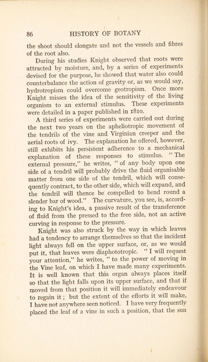 86 HISTORY OF BOTANY the shoot should elongate and not the vessels and fibres of the root also. During his studies Knight observed that roots were attracted by moisture, and, by a series of experiments devised for the purpose, he showed that water also could counterbalance the action of gravity or, as we would say, hydrotropism could overcome geotropism. Once more Knight misses the idea of the sensitivity of the living organism to an external stimulus. These experiments were detailed in a paper published in 1810. A third series of experiments were carried out during the next two years on the apheliotropic movement of the tendrils of the vine and Virginian creeper and the aerial roots of ivy. The explanation he offered, however, still exhibits his persistent adherence to a mechanical explanation of these responses to stimulus. The external pressure/’ he writes, “ of any body upon one side of a tendril will probably drive the fluid organisable matter from one side of the tendril, which will conse¬ quently contract, to the other side, which will expand, and the tendril will thence be compelled to bend round a slender bar of wood.” The curvature, you see, is, accord¬ ing to Knight’s idea, a passive result of the transference of fluid from the pressed to the free side, not an active curving in response to the pressure. Knight was also struck by the way in which leaves had a tendency to arrange themselves so that the incident light always fell on the upper surface, or, as we would put it, that leaves were diaphototropic. “ I will request your attention,” he writes, “ to the power of moving in the Vine leaf, on which I have made many experiments. It is well known that this organ always places itself so that the light falls upon its upper surface, and that if moved from that position it will immediately endeavour to regain it; but the extent of the efforts it will make, I have not anywhere seen noticed. I have very frequently placed the leaf of a vine in such a position, that the sun