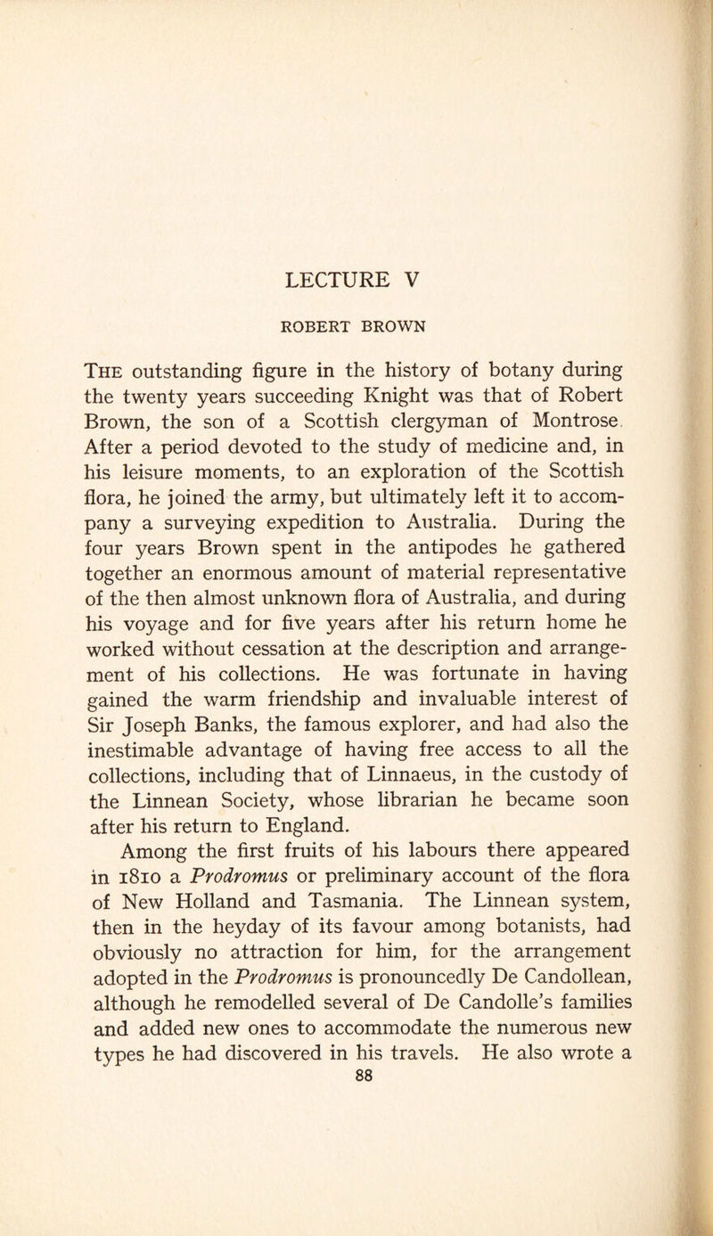 LECTURE V ROBERT BROWN The outstanding figure in the history of botany during the twenty years succeeding Knight was that of Robert Brown, the son of a Scottish clergyman of Montrose After a period devoted to the study of medicine and, in his leisure moments, to an exploration of the Scottish flora, he joined the army, but ultimately left it to accom¬ pany a surveying expedition to Australia. During the four years Brown spent in the antipodes he gathered together an enormous amount of material representative of the then almost unknown flora of Australia, and during his voyage and for five years after his return home he worked without cessation at the description and arrange¬ ment of his collections. He was fortunate in having gained the warm friendship and invaluable interest of Sir Joseph Banks, the famous explorer, and had also the inestimable advantage of having free access to all the collections, including that of Linnaeus, in the custody of the Linnean Society, whose librarian he became soon after his return to England. Among the first fruits of his labours there appeared in 1810 a Prodromus or preliminary account of the flora of New Holland and Tasmania. The Linnean system, then in the heyday of its favour among botanists, had obviously no attraction for him, for the arrangement adopted in the Prodromus is pronouncedly De Candollean, although he remodelled several of De Candolle’s families and added new ones to accommodate the numerous new types he had discovered in his travels. He also wrote a