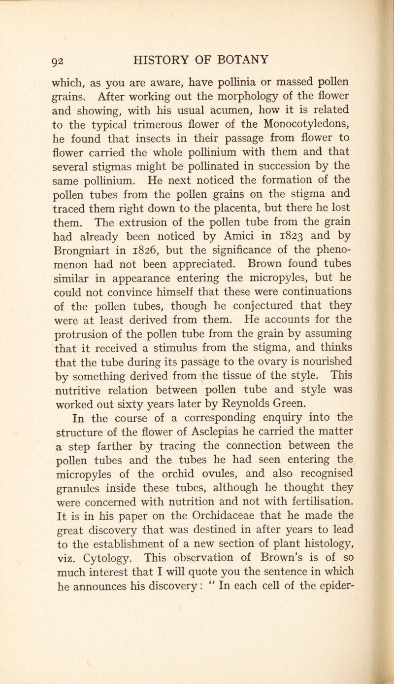 which, as you are aware, have pollinia or massed pollen grains. After working out the morphology of the flower and showing, with his usual acumen, how it is related to the typical trimerous flower of the Monocotyledons, he found that insects in their passage from flower to flower carried the whole pollinium with them and that several stigmas might be pollinated in succession by the same pollinium. He next noticed the formation of the pollen tubes from the pollen grains on the stigma and traced them right down to the placenta, but there he lost them. The extrusion of the pollen tube from the grain had already been noticed by Amici in 1823 and by Brongniart in 1826, but the significance of the pheno¬ menon had not been appreciated. Brown found tubes similar in appearance entering the micropyles, but he could not convince himself that these were continuations of the pollen tubes, though he conjectured that they were at least derived from them. He accounts for the protrusion of the pollen tube from the grain by assuming that it received a stimulus from the stigma, and thinks that the tube during its passage to the ovary is nourished by something derived from the tissue of the style. This nutritive relation between pollen tube and style was worked out sixty years later by Reynolds Green. In the course of a corresponding enquiry into the structure of the flower of Asclepias he carried the matter a step farther by tracing the connection between the pollen tubes and the tubes he had seen entering the micropyles of the orchid ovules, and also recognised granules inside these tubes, although he thought they were concerned with nutrition and not with fertilisation. It is in his paper on the Orchidaceae that he made the great discovery that was destined in after years to lead to the establishment of a new section of plant histology, viz. Cytology. This observation of Brown’s is of so much interest that I will quote you the sentence in which he announces his discovery: “ In each cell of the epider-