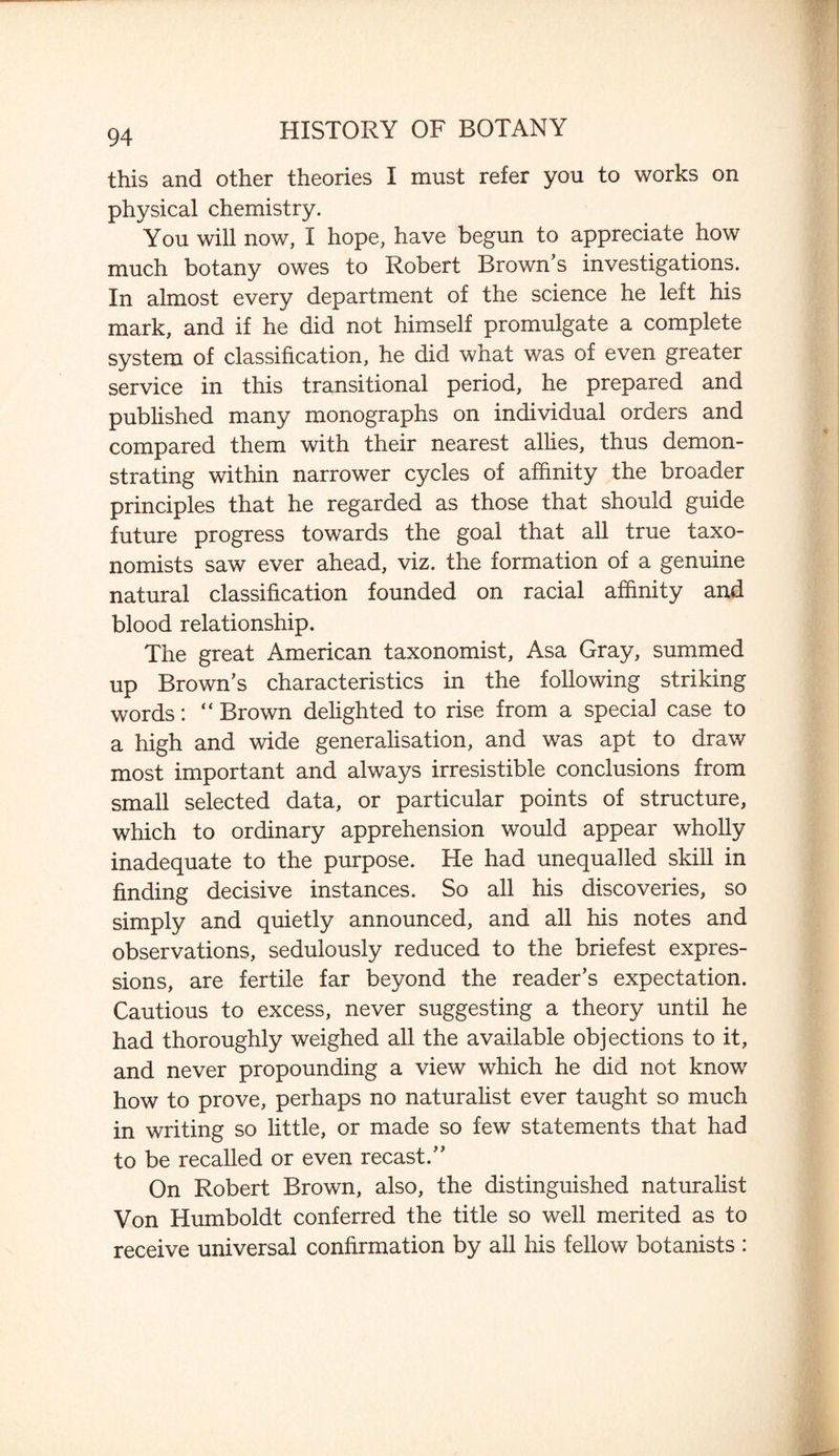 this and other theories I must refer you to works on physical chemistry. You will now, I hope, have begun to appreciate how much botany owes to Robert Brown’s investigations. In almost every department of the science he left his mark, and if he did not himself promulgate a complete system of classification, he did what was of even greater service in this transitional period, he prepared and published many monographs on individual orders and compared them with their nearest allies, thus demon¬ strating within narrower cycles of affinity the broader principles that he regarded as those that should guide future progress towards the goal that all true taxo¬ nomists saw ever ahead, viz. the formation of a genuine natural classification founded on racial affinity and blood relationship. The great American taxonomist, Asa Gray, summed up Brown’s characteristics in the following striking words: “ Brown delighted to rise from a special case to a high and wide generalisation, and was apt to draw most important and always irresistible conclusions from small selected data, or particular points of structure, which to ordinary apprehension would appear wholly inadequate to the purpose. He had unequalled skill in finding decisive instances. So all his discoveries, so simply and quietly announced, and all his notes and observations, sedulously reduced to the briefest expres¬ sions, are fertile far beyond the reader’s expectation. Cautious to excess, never suggesting a theory until he had thoroughly weighed all the available objections to it, and never propounding a view which he did not know how to prove, perhaps no naturalist ever taught so much in writing so little, or made so few statements that had to be recalled or even recast.” On Robert Brown, also, the distinguished naturalist Von Humboldt conferred the title so well merited as to receive universal confirmation by all his fellow botanists :