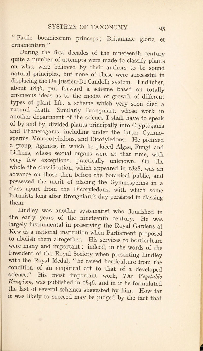 SYSTEMS OF TAXONOMY “Facile botanicorum princeps; Britanniae gloria et ornamentum.” During the first decades of the nineteenth century quite a number of attempts were made to classify plants on what were believed by their authors to be sound natural principles, but none of these were successful in displacing the De Jussieu-De Candolle system. Endlicher, about 1836, put forward a scheme based on totally erroneous ideas as to the modes of growth of different types of plant life, a scheme which very soon died a natural death. Similarly Brongniart, whose work in another department of the science I shall have to speak of by and by, divided plants principally into Cryptogams and Phanerogams, including under the latter Gymno- sperms. Monocotyledons, and Dicotyledons. He prefixed a group, Agames, in which he placed Algae, Fungi, and Lichens, whose sexual organs were at that time, with very few exceptions, practically unknown. On the whole the classification, which appeared in 1828, was an advance on those then before the botanical public, and possessed the merit of placing the Gymnosperms in a class apart from the Dicotyledons, with which some botanists long after BrongniartJs day persisted in classing them. Lindley was another systematist who flourished in the early years of the nineteenth century. He was largely instrumental in preserving the Royal Gardens at Kew as a national institution when Parliament proposed to abolish them altogether. His services to horticulture were many and important; indeed, in the words of the President of the Royal Society when presenting Lindley with the Royal Medal, “he raised horticulture from the condition of an empirical art to that of a developed science.” His most important work, The Vegetable Kingdom, was published in 1846, and in it he formulated the last of several schemes suggested by him. How far it was likely to succeed may be judged by the fact that