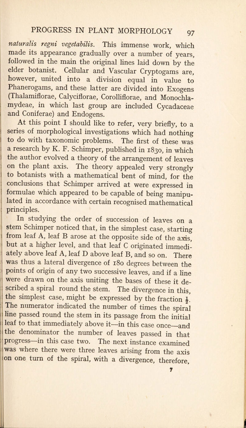 naturalis regni vegetabilis. This immense work, which made its appearance gradually over a number of years, followed in the main the original lines laid down by the elder botanist. Cellular and Vascular Cryptogams are, however, united into a division equal in value to Phanerogams, and these latter are divided into Exogens (Thalamiflorae, Calyciflorae, Corolliflorae, and Monochla- mydeae, in which last group are included Cycadaceae and Coniferae) and Endogens. At this point I should like to refer, very briefly, to a series of morphological investigations which had nothing to do with taxonomic problems. The first of these was a research by K. F. Schimper, published in 1830, in which the author evolved a theory of the arrangement of leaves on the plant axis. The theory appealed very strongly to botanists with a mathematical bent of mind, for the conclusions that Schimper arrived at were expressed in formulae which appeared to be capable of being manipu¬ lated in accordance with certain recognised mathematical principles. In studying the order of succession of leaves on a stem Schimper noticed that, in the simplest case, starting from leaf A, leaf B arose at the opposite side of the axis, but at a higher level, and that leaf C originated immedi¬ ately above leaf A, leaf D above leaf B, and so on. There was thus a lateral divergence of 180 degrees between the points of origin of any two successive leaves, and if a line were drawn on the axis uniting the bases of these it de¬ scribed a spiral round the stem. The divergence in this, the simplest case, might be expressed by the fraction The numerator indicated the number of times the spiral line passed round the stem in its passage from the initial leaf to that immediately above it—in this case once_and the denominator the number of leaves passed in that progress—in this case two. The next instance examined was where there were three leaves arising from the axis on one turn of the spiral, with a divergence, therefore.